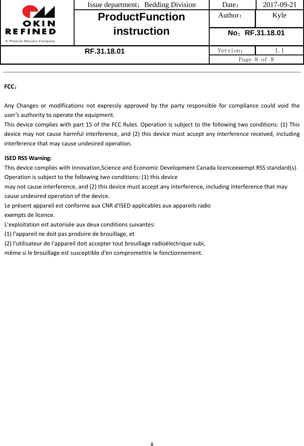 Issue department：Bedding Division  Date： 2017-09-21 ProductFunction instruction Author： Kyle No：RF.31.18.01 RF.31.18.01 Version：  1.1 Page 8 of 8 8FCC：AnyChangesormodificationsnotexpresslyapprovedbythepartyresponsibleforcompliancecouldvoidtheuser’sauthoritytooperatetheequipment.Thisdevicecomplieswithpart15oftheFCCRules.Operationissubjecttothefollowingtwoconditions:(1)Thisdevicemaynotcauseharmfulinterference,and(2)thisdevicemustacceptanyinterferencereceived,includinginterferencethatmaycauseundesiredoperation.ISEDRSSWarning:ThisdevicecomplieswithInnovation,ScienceandEconomicDevelopmentCanadalicenceexemptRSSstandard(s).Operationissubjecttothefollowingtwoconditions:(1)thisdevicemaynotcauseinterference,and(2)thisdevicemustacceptanyinterference,includinginterferencethatmaycauseundesiredoperationofthedevice.LeprésentappareilestconformeauxCNRd&apos;ISEDapplicablesauxappareilsradioexemptsdelicence.L&apos;exploitationestautoriséeauxdeuxconditionssuivantes:(1)l&apos;appareilnedoitpasproduiredebrouillage,et(2)l&apos;utilisateurdel&apos;appareildoitacceptertoutbrouillageradioélectriquesubi,mêmesilebrouillageestsusceptibled&apos;encompromettrelefonctionnement.