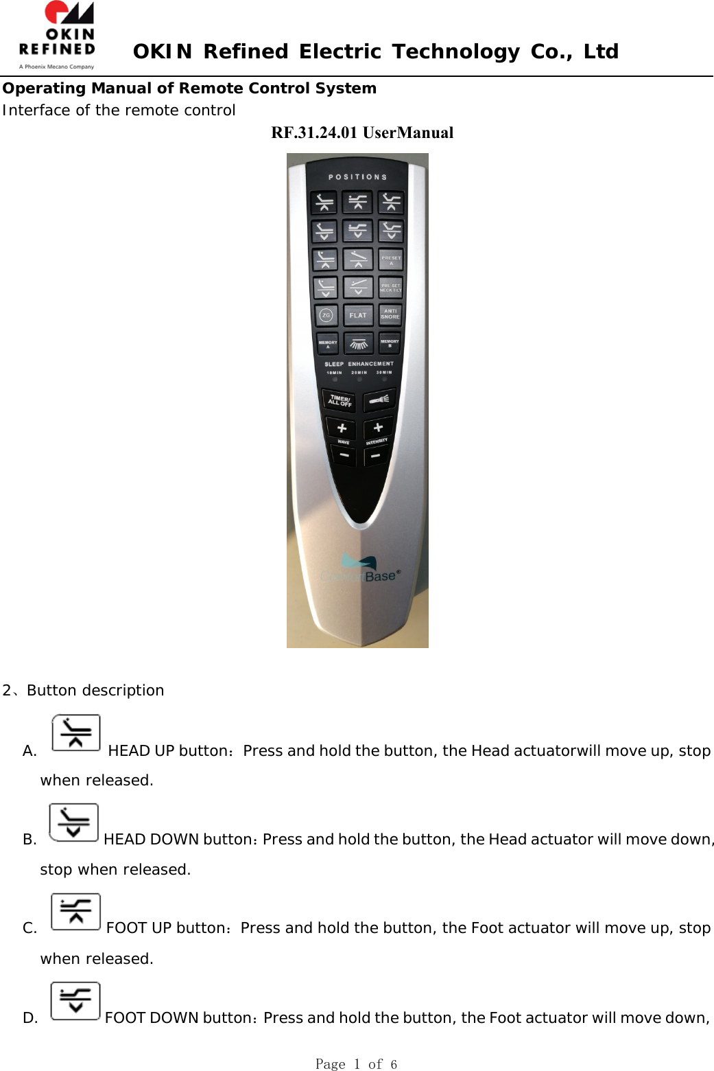 OKIN Refined Electric Technology Co., Ltd Page 1 of 6 Operating Manual of Remote Control System Interface of the remote control 2、Button description A.  HEAD UP button：Press and hold the button, the Head actuatorwill move up, stop when released. B.  HEAD DOWN button：Press and hold the button, the Head actuator will move down, stop when released. C.  FOOT UP button：Press and hold the button, the Foot actuator will move up, stop when released. D.  FOOT DOWN button：Press and hold the button, the Foot actuator will move down, RF.31.24.01 UserManual