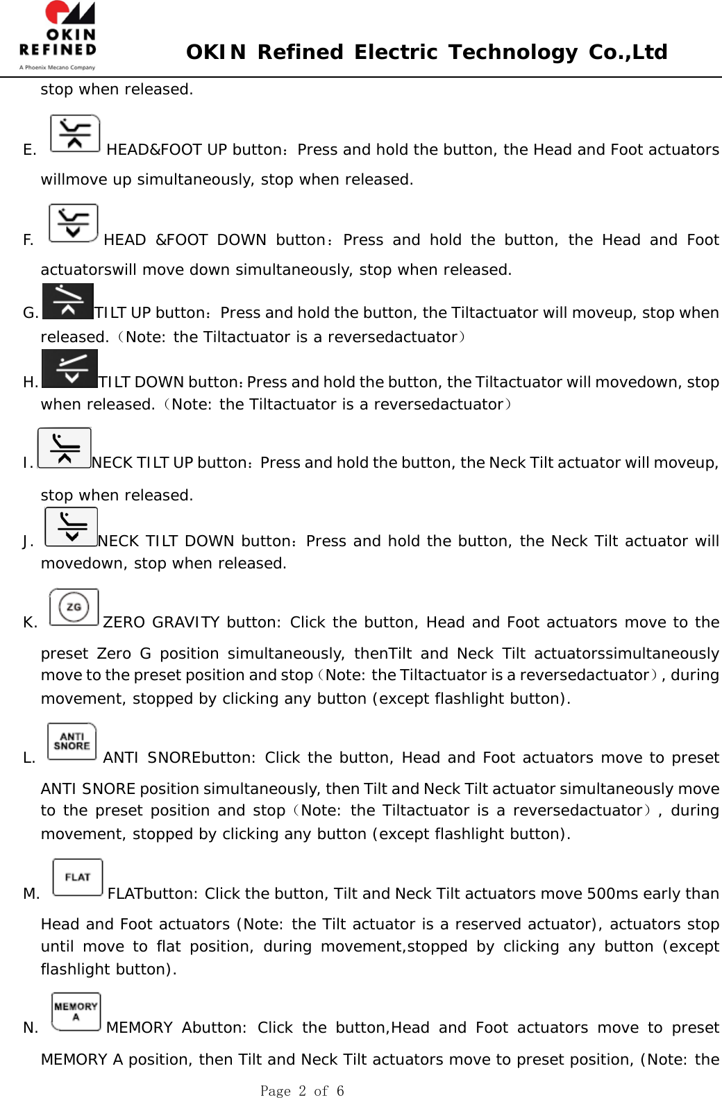  OKIN Refined Electric Technology Co.,Ltd    Page 2 of 6 stop when released. E.  HEAD&amp;FOOT UP button：Press and hold the button, the Head and Foot actuators willmove up simultaneously, stop when released. F.  HEAD &amp;FOOT DOWN button：Press and hold the button, the Head and Foot actuatorswill move down simultaneously, stop when released. G. TILT UP button：Press and hold the button, the Tiltactuator will moveup, stop when released.（Note: the Tiltactuator is a reversedactuator） H. TILT DOWN button：Press and hold the button, the Tiltactuator will movedown, stop when released.（Note: the Tiltactuator is a reversedactuator） I. NECK TILT UP button：Press and hold the button, the Neck Tilt actuator will moveup, stop when released. J.  NECK TILT DOWN button：Press and hold the button, the Neck Tilt actuator will movedown, stop when released. K.  ZERO GRAVITY button: Click the button, Head and Foot actuators move to the preset Zero G position simultaneously, thenTilt and Neck Tilt actuatorssimultaneously move to the preset position and stop（Note: the Tiltactuator is a reversedactuator）, during movement, stopped by clicking any button (except flashlight button). L.  ANTI SNOREbutton: Click the button, Head and Foot actuators move to preset ANTI SNORE position simultaneously, then Tilt and Neck Tilt actuator simultaneously move to the preset position and stop（Note: the Tiltactuator is a reversedactuator）, during movement, stopped by clicking any button (except flashlight button). M.  FLATbutton: Click the button, Tilt and Neck Tilt actuators move 500ms early than Head and Foot actuators (Note: the Tilt actuator is a reserved actuator), actuators stop until move to flat position, during movement,stopped by clicking any button (except flashlight button).  N.  MEMORY Abutton: Click the button,Head and Foot actuators move to preset MEMORY A position, then Tilt and Neck Tilt actuators move to preset position, (Note: the 