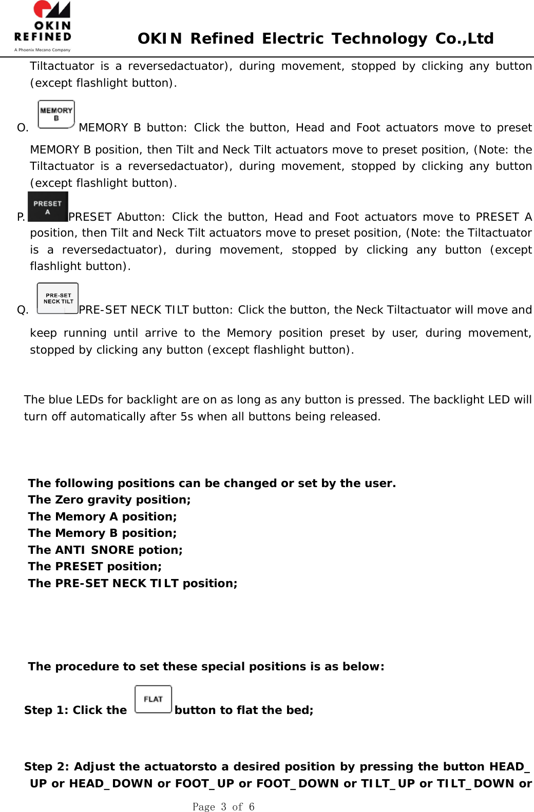  OKIN Refined Electric Technology Co.,Ltd    Page 3 of 6 Tiltactuator is a reversedactuator), during movement, stopped by clicking any button (except flashlight button). O.  MEMORY B button: Click the button, Head and Foot actuators move to preset MEMORY B position, then Tilt and Neck Tilt actuators move to preset position, (Note: the Tiltactuator is a reversedactuator), during movement, stopped by clicking any button (except flashlight button). P. PRESET Abutton: Click the button, Head and Foot actuators move to PRESET A position, then Tilt and Neck Tilt actuators move to preset position, (Note: the Tiltactuator is a reversedactuator), during movement, stopped by clicking any button (except flashlight button). Q.  PRE-SET NECK TILT button: Click the button, the Neck Tiltactuator will move and keep running until arrive to the Memory position preset by user, during movement, stopped by clicking any button (except flashlight button).   The blue LEDs for backlight are on as long as any button is pressed. The backlight LED will turn off automatically after 5s when all buttons being released.    The following positions can be changed or set by the user. The Zero gravity position; The Memory A position; The Memory B position; The ANTI SNORE potion; The PRESET position; The PRE-SET NECK TILT position;     The procedure to set these special positions is as below: Step 1: Click the  button to flat the bed;   Step 2: Adjust the actuatorsto a desired position by pressing the button HEAD_ UP or HEAD_DOWN or FOOT_UP or FOOT_DOWN or TILT_UP or TILT_DOWN or 