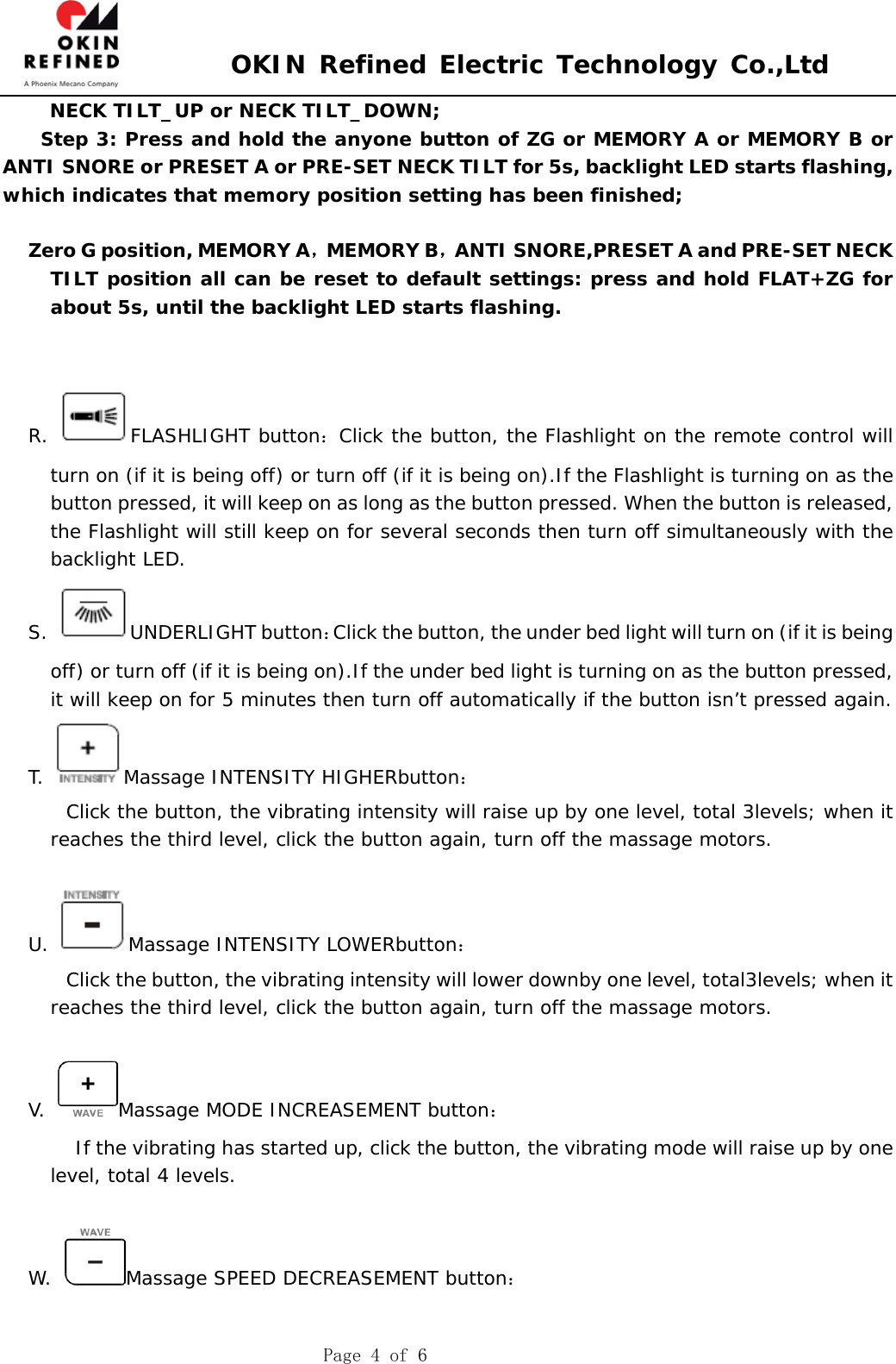  OKIN Refined Electric Technology Co.,Ltd    Page 4 of 6 NECK TILT_UP or NECK TILT_DOWN; Step 3: Press and hold the anyone button of ZG or MEMORY A or MEMORY B or ANTI SNORE or PRESET A or PRE-SET NECK TILT for 5s, backlight LED starts flashing, which indicates that memory position setting has been finished;  Zero G position, MEMORY A，MEMORY B，ANTI SNORE,PRESET A and PRE-SET NECK TILT position all can be reset to default settings: press and hold FLAT+ZG for about 5s, until the backlight LED starts flashing.    R. FLASHLIGHT button：Click the button, the Flashlight on the remote control will turn on (if it is being off) or turn off (if it is being on).If the Flashlight is turning on as the button pressed, it will keep on as long as the button pressed. When the button is released, the Flashlight will still keep on for several seconds then turn off simultaneously with the backlight LED. S. UNDERLIGHT button：Click the button, the under bed light will turn on (if it is being off) or turn off (if it is being on).If the under bed light is turning on as the button pressed, it will keep on for 5 minutes then turn off automatically if the button isn’t pressed again.  T.  Massage INTENSITY HIGHERbutton：     Click the button, the vibrating intensity will raise up by one level, total 3levels; when it reaches the third level, click the button again, turn off the massage motors.  U.  Massage INTENSITY LOWERbutton：         Click the button, the vibrating intensity will lower downby one level, total3levels; when it reaches the third level, click the button again, turn off the massage motors.  V. Massage MODE INCREASEMENT button：      If the vibrating has started up, click the button, the vibrating mode will raise up by one level, total 4 levels.  W.  Massage SPEED DECREASEMENT button：  