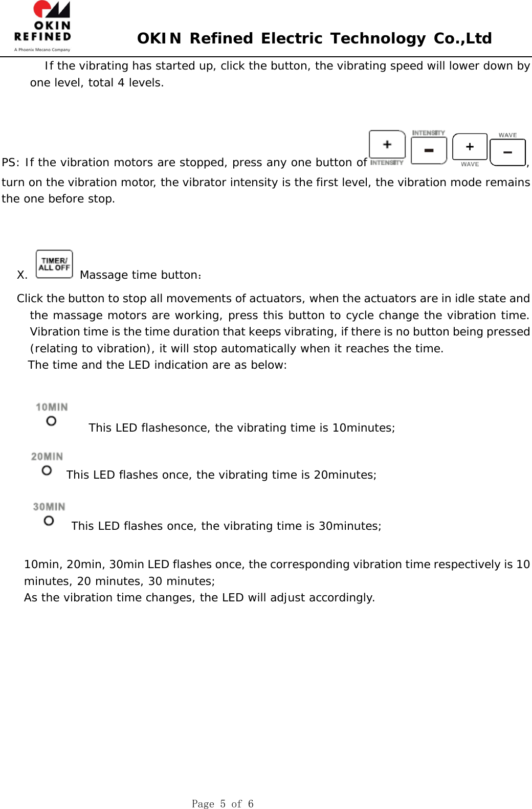 OKIN Refined Electric Technology Co.,Ltd Page 5 of 6    If the vibrating has started up, click the button, the vibrating speed will lower down by one level, total 4 levels.  PS: If the vibration motors are stopped, press any one button of , turn on the vibration motor, the vibrator intensity is the first level, the vibration mode remains the one before stop. X.   Massage time button： Click the button to stop all movements of actuators, when the actuators are in idle state and the massage motors are working, press this button to cycle change the vibration time. Vibration time is the time duration that keeps vibrating, if there is no button being pressed (relating to vibration), it will stop automatically when it reaches the time. The time and the LED indication are as below:  This LED flashesonce, the vibrating time is 10minutes; This LED flashes once, the vibrating time is 20minutes; This LED flashes once, the vibrating time is 30minutes; 10min, 20min, 30min LED flashes once, the corresponding vibration time respectively is 10 minutes, 20 minutes, 30 minutes; As the vibration time changes, the LED will adjust accordingly. 