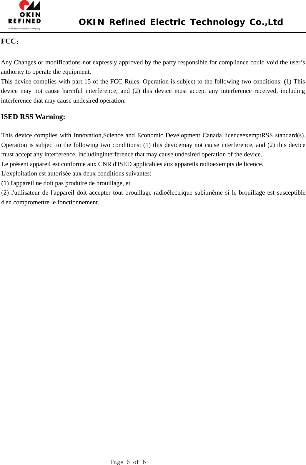 OKIN Refined Electric Technology Co.,Ltd Page 6 of 6 FCC： Any Changes or modifications not expressly approved by the party responsible for compliance could void the user’s authority to operate the equipment.     This device complies with part 15 of the FCC Rules. Operation is subject to the following two conditions: (1) This device may not cause harmful interference, and (2) this device must accept any interference received, including interference that may cause undesired operation. ISED RSS Warning: This device complies with Innovation,Science and Economic Development Canada licenceexemptRSS standard(s). Operation is subject to the following two conditions: (1) this devicemay not cause interference, and (2) this device must accept any interference, includinginterference that may cause undesired operation of the device. Le présent appareil est conforme aux CNR d&apos;ISED applicables aux appareils radioexempts de licence. L&apos;exploitation est autorisée aux deux conditions suivantes: (1) l&apos;appareil ne doit pas produire de brouillage, et (2) l&apos;utilisateur de l&apos;appareil doit accepter tout brouillage radioélectrique subi,même si le brouillage est susceptible d&apos;en compromettre le fonctionnement. 