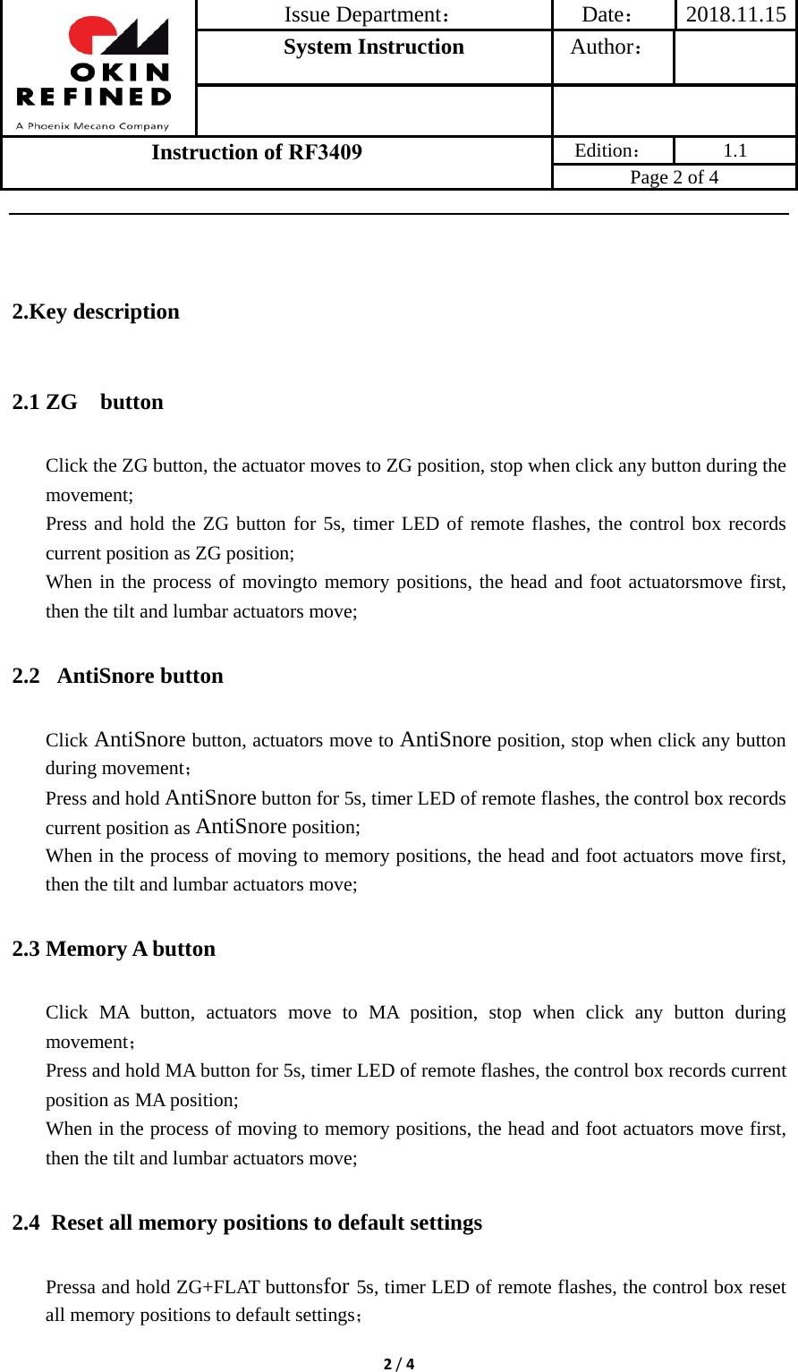 Issue Department：Date： 2018.11.15System Instruction  Author： Instruction of RF3409 Edition： 1.1 Page 2 of 4 2/42.Key description2.1 ZG  button Click the ZG button, the actuator moves to ZG position, stop when click any button during the movement; Press and hold the ZG button for 5s, timer LED of remote flashes, the control box records current position as ZG position; When in the process of movingto memory positions, the head and foot actuatorsmove first, then the tilt and lumbar actuators move; 2.2  AntiSnore button Click AntiSnore button, actuators move to AntiSnore position, stop when click any button during movement； Press and hold AntiSnore button for 5s, timer LED of remote flashes, the control box records current position as AntiSnore position; When in the process of moving to memory positions, the head and foot actuators move first, then the tilt and lumbar actuators move; 2.3 Memory A button Click MA button, actuators move to MA position, stop when click any button during movement； Press and hold MA button for 5s, timer LED of remote flashes, the control box records current position as MA position; When in the process of moving to memory positions, the head and foot actuators move first, then the tilt and lumbar actuators move; 2.4 Reset all memory positions to default settings Pressa and hold ZG+FLAT buttonsfor 5s, timer LED of remote flashes, the control box reset all memory positions to default settings； 