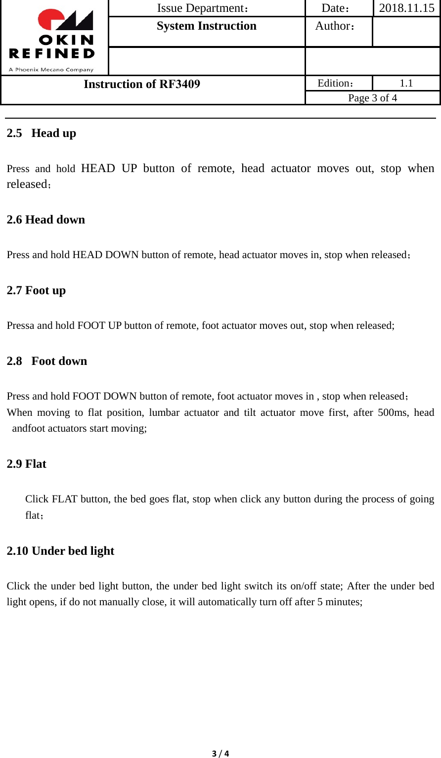 Issue Department：Date： 2018.11.15System Instruction  Author： Instruction of RF3409 Edition： 1.1 Page 3 of 4 3/42.5  Head up Press and hold HEAD UP button of remote, head actuator moves out, stop when released； 2.6 Head down Press and hold HEAD DOWN button of remote, head actuator moves in, stop when released； 2.7 Foot up Pressa and hold FOOT UP button of remote, foot actuator moves out, stop when released; 2.8  Foot down Press and hold FOOT DOWN button of remote, foot actuator moves in , stop when released； When moving to flat position, lumbar actuator and tilt actuator move first, after 500ms, head andfoot actuators start moving; 2.9 Flat Click FLAT button, the bed goes flat, stop when click any button during the process of going flat； 2.10 Under bed light Click the under bed light button, the under bed light switch its on/off state; After the under bed light opens, if do not manually close, it will automatically turn off after 5 minutes; 