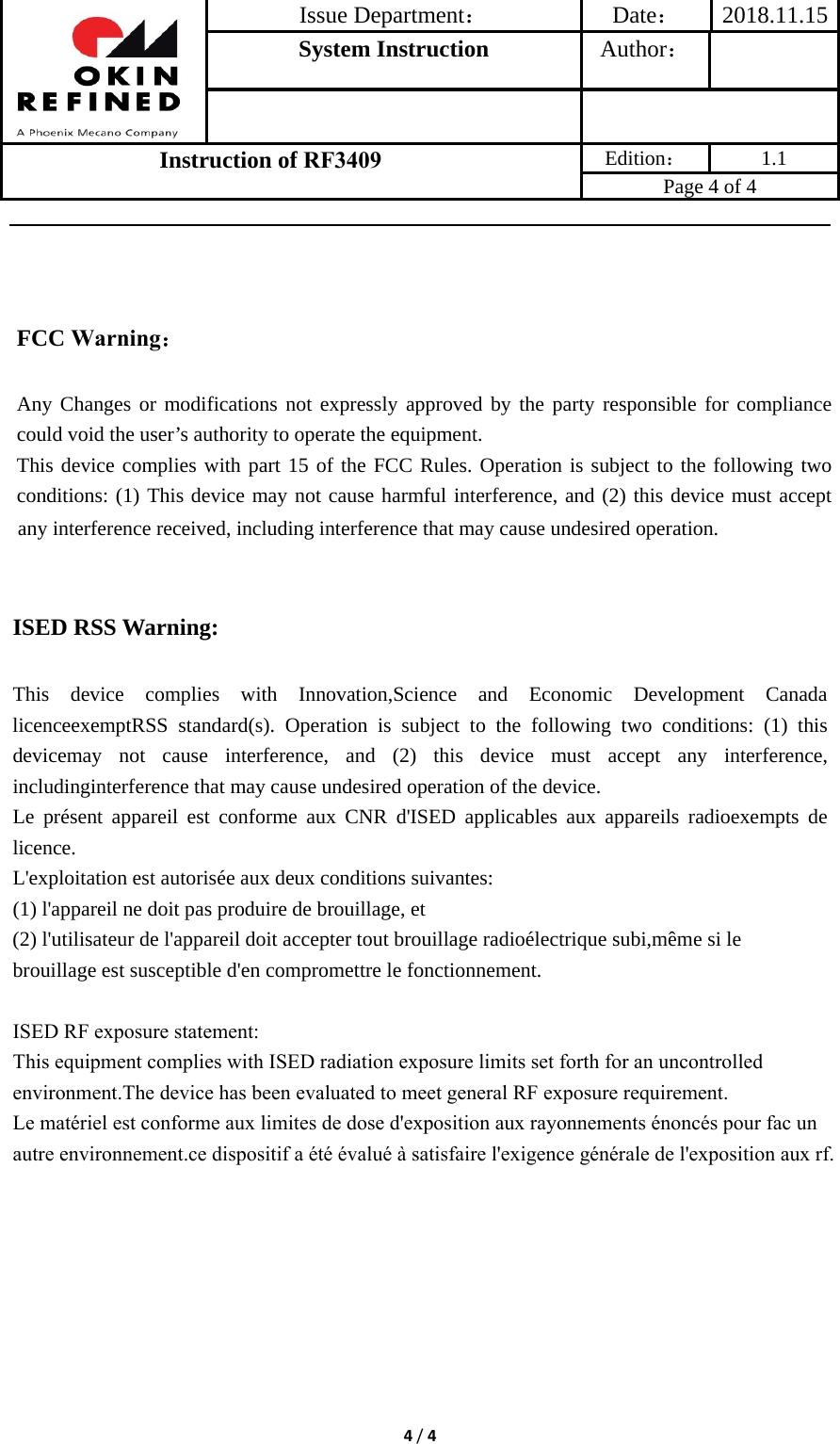 Issue Department：Date： 2018.11.15System Instruction  Author： Instruction of RF3409 Edition： 1.1 Page 4 of 4 4/4any interference received, including interference that may cause undesired operation. ISED RSS Warning: This device complies with Innovation,Science and Economic Development Canada licenceexemptRSS standard(s). Operation is subject to the following two conditions: (1) this devicemay not cause interference, and (2) this device must accept any interference, includinginterference that may cause undesired operation of the device. Le présent appareil est conforme aux CNR d&apos;ISED applicables aux appareils radioexempts de licence. L&apos;exploitation est autorisée aux deux conditions suivantes: (1) l&apos;appareil ne doit pas produire de brouillage, et (2) l&apos;utilisateur de l&apos;appareil doit accepter tout brouillage radioélectrique subi,même si le brouillage est susceptible d&apos;en compromettre le fonctionnement. ISED RF exposure statement:This equipment complies with ISED radiation exposure limits set forth for an uncontrolled environment.The device has been evaluated to meet general RF exposure requirement.Le matériel est conforme aux limites de dose d&apos;exposition aux rayonnements énoncés pour fac un autre environnement.ce dispositif a été évalué à satisfaire l&apos;exigence générale de l&apos;exposition aux rf.FCC Warning： Any Changes or modifications not expressly approved by the party responsible for compliance could void the user’s authority to operate the equipment.     This device complies with part 15 of the FCC Rules. Operation is subject to the following two conditions: (1) This device may not cause harmful interference, and (2) this device must accept 