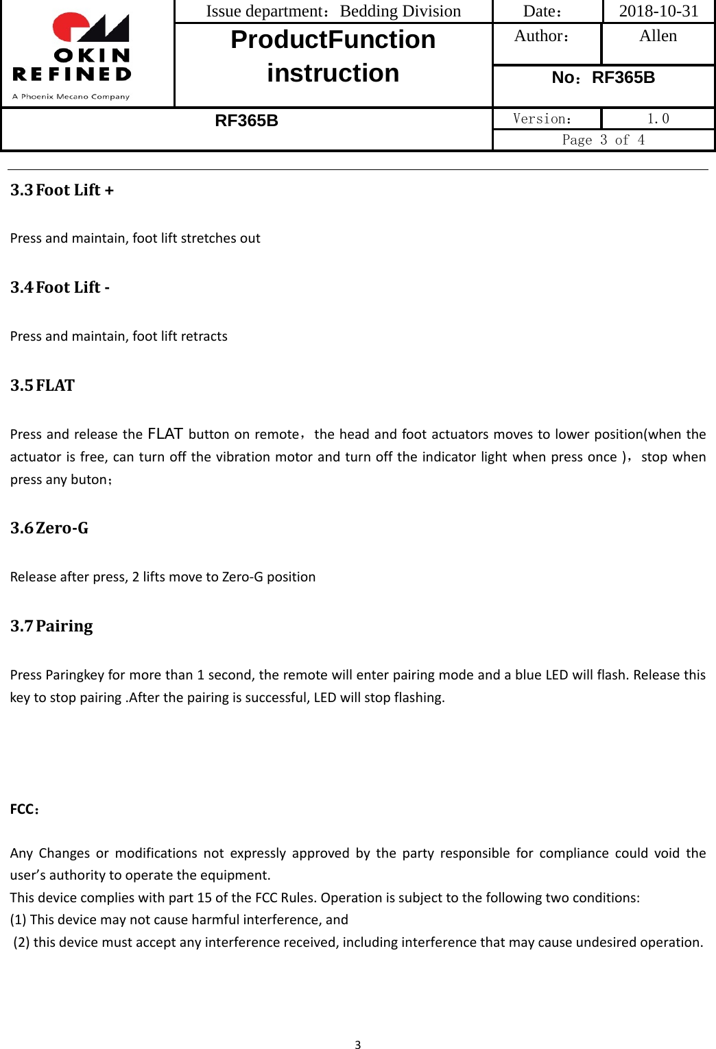 Issue department：Bedding Division  Date： 2018-10-31 ProductFunction instruction Author： Allen No：RF365B RF365B Version：  1.0 Page 3 of 4 33.3 FootLift+Pressandmaintain,footliftstretchesout3.4 FootLiftPressandmaintain,footliftretracts3.5 FLATPressandreleasetheFLAT buttononremote，theheadandfootactuatorsmovestolowerposition(whentheactuatorisfree,canturnoffthevibrationmotorandturnofftheindicatorlightwhenpressonce)，stopwhenpressanybuton；3.6 ZeroGReleaseafterpress,2liftsmovetoZero‐Gposition3.7 PairingPressParingkeyformorethan1second,theremotewillenterpairingmodeandablueLEDwillflash.Releasethiskeytostoppairing.Afterthepairingissuccessful,LEDwillstopflashing.FCC：Any Changes or modifications not expressly approved by the party responsible for compliance could void the user’sauthoritytooperatetheequipment.Thisdevicecomplieswithpart15oftheFCCRules.Operationissubjecttothefollowingtwoconditions:(1)Thisdevicemaynotcauseharmfulinterference,and(2)thisdevicemustacceptanyinterferencereceived,includinginterferencethatmaycauseundesiredoperation.