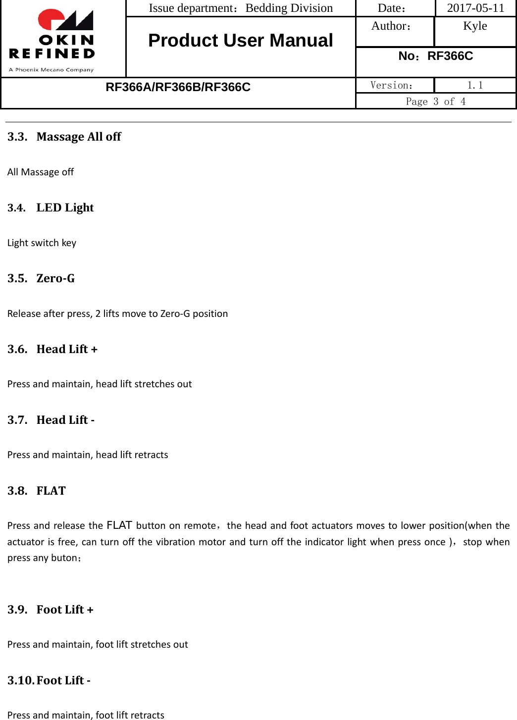 Issue department：Bedding Division  Date： 2017-05-11 Product User Manual  Author： Kyle No：RF366C RF366A/RF366B/RF366C Version：  1.1 Page 3 of 4 3.3. MassageAlloffAllMassageoff3.4. LED LightLightswitchkey3.5. ZeroGReleaseafterpress,2liftsmovetoZero‐Gposition3.6. HeadLift+Pressandmaintain,headliftstretchesout3.7. HeadLiftPressandmaintain,headliftretracts3.8. FLATPressandreleasetheFLAT buttononremote，theheadandfootactuatorsmovestolowerposition(whentheactuatorisfree,canturnoffthevibrationmotorandturnofftheindicatorlightwhenpressonce)，stopwhenpressanybuton；3.9. FootLift+Pressandmaintain,footliftstretchesout3.10. FootLiftPressandmaintain,footliftretracts