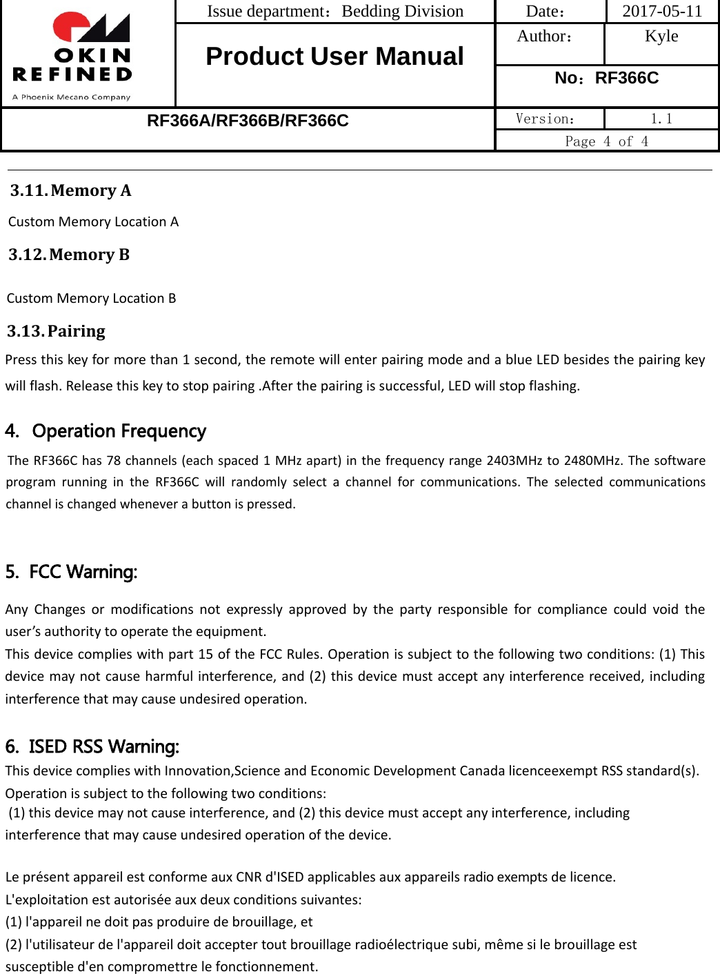 Issue department：Bedding Division  Date： 2017-05-11 Product User Manual  Author： Kyle No：RF366C RF366A/RF366B/RF366C Version：  1.1 Page 4 of 4 3.11. MemoryA CustomMemoryLocationA3.12. MemoryBCustomMemoryLocationB3.13. PairingPressthiskeyformorethan1second,theremotewillenterpairingmodeandablueLEDbesidesthepairingkeywillflash.Releasethiskeytostoppairing.Afterthepairingissuccessful,LEDwillstopflashing.4. Operation FrequencyThe RF366C has 78 channels (each spaced 1 MHz apart) in the frequency range 2403MHz to 2480MHz. The software program  running  in  the  RF366C  will  randomly  select  a  channel  for  communications.  The  selected  communications channel is changed whenever a button is pressed.5.  FCC Warning:AnyChangesormodificationsnotexpresslyapprovedbythepartyresponsibleforcompliancecouldvoidtheuser’sauthoritytooperatetheequipment.Thisdevicecomplieswithpart15oftheFCCRules.Operationissubjecttothefollowingtwoconditions:(1)Thisdevicemaynotcauseharmfulinterference,and(2)thisdevicemustacceptanyinterferencereceived,includinginterferencethatmaycauseundesiredoperation.6.  ISED RSS Warning: ThisdevicecomplieswithInnovation,ScienceandEconomicDevelopmentCanadalicenceexemptRSSstandard(s).Operationissubjecttothefollowingtwoconditions:(1)thisdevicemaynotcauseinterference,and(2)thisdevicemustacceptanyinterference,includinginterferencethatmaycauseundesiredoperationofthedevice.LeprésentappareilestconformeauxCNRd&apos;ISEDapplicablesauxappareilsradioexemptsdelicence.L&apos;exploitationestautoriséeauxdeuxconditionssuivantes:(1)l&apos;appareilnedoitpasproduiredebrouillage,et(2)l&apos;utilisateurdel&apos;appareildoitacceptertoutbrouillageradioélectriquesubi,mêmesilebrouillageestsusceptibled&apos;encompromettrelefonctionnement.