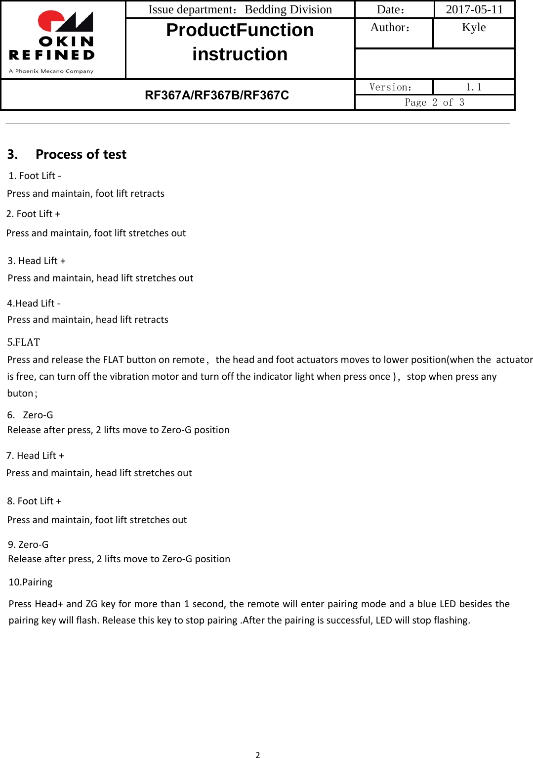 Issue department：Bedding Division  Date： 2017-05-11 ProductFunction instruction Author： Kyle RF367A/RF367B/RF367C Version：  1.1 Page 2 of 3 22. Foot Lift +Press and maintain, foot lift stretches out 3. Head Lift +Press and maintain, head lift stretches out4.Head Lift -Press and maintain, head lift retracts5.FLATPress and release the FLAT button on remote，the head and foot actuators moves to lower position(when the  actuator is free, can turn off the vibration motor and turn off the indicator light when press once )，stop when press any buton； 6. Zero-GRelease after press, 2 lifts move to Zero-G position3.Processoftest1. Foot Lift -Press and maintain, foot lift retracts7. Head Lift +Press and maintain, head lift stretches out8. Foot Lift +Press and maintain, foot lift stretches out 9. Zero-GRelease after press, 2 lifts move to Zero-G position10.PairingPressHead+andZGkeyformorethan1second,theremotewillenterpairingmodeandablueLEDbesidesthepairingkeywillflash.Releasethiskeytostoppairing.Afterthepairingissuccessful,LEDwillstopflashing.