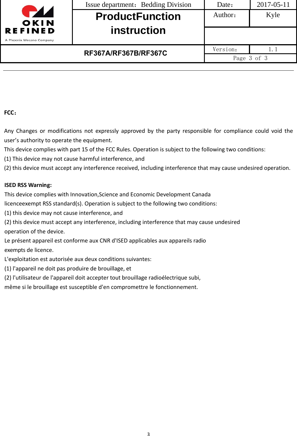 Issue department：Bedding Division  Date： 2017-05-11 ProductFunction instruction Author： Kyle RF367A/RF367B/RF367C Version：  1.1 Page 3 of 3 3FCC：Any Changes or modifications not expressly approved by the party responsible for compliance could void theuser’sauthoritytooperatetheequipment.Thisdevicecomplieswithpart15oftheFCCRules.Operationissubjecttothefollowingtwoconditions:(1)Thisdevicemaynotcauseharmfulinterference,and(2)thisdevicemustacceptanyinterferencereceived,includinginterferencethatmaycauseundesiredoperation.ISEDRSSWarning:ThisdevicecomplieswithInnovation,ScienceandEconomicDevelopmentCanadalicenceexemptRSSstandard(s).Operationissubjecttothefollowingtwoconditions:(1)thisdevicemaynotcauseinterference,and(2)thisdevicemustacceptanyinterference,includinginterferencethatmaycauseundesiredoperationofthedevice.LeprésentappareilestconformeauxCNRd&apos;ISEDapplicablesauxappareilsradioexemptsdelicence.L&apos;exploitationestautoriséeauxdeuxconditionssuivantes:(1)l&apos;appareilnedoitpasproduiredebrouillage,et(2)l&apos;utilisateurdel&apos;appareildoitacceptertoutbrouillageradioélectriquesubi,mêmesilebrouillageestsusceptibled&apos;encompromettrelefonctionnement.