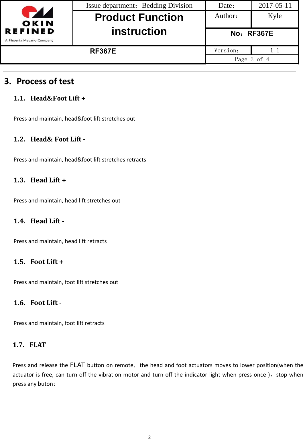 Issue department：Bedding Division  Date： 2017-05-11 Product Function instruction Author： Kyle No：RF367E RF367E Version：  1.1 Page 2 of 4 23. Processoftest1.1. Head&amp;Foot Lift+Pressandmaintain,head&amp;footliftstretchesout1.2. Head&amp; Foot Lift‐Pressandmaintain,head&amp;footliftstretchesretracts1.3. HeadLift+Pressandmaintain,headliftstretchesout1.4. HeadLift‐Pressandmaintain,headliftretracts1.5. FootLift+Pressandmaintain,footliftstretchesout1.6. FootLift‐Pressandmaintain,footliftretracts1.7. FLATPressandreleasetheFLAT buttononremote，theheadandfootactuatorsmovestolowerposition(whentheactuatorisfree,canturnoffthevibrationmotorandturnofftheindicatorlightwhenpressonce)，stopwhenpressanybuton；