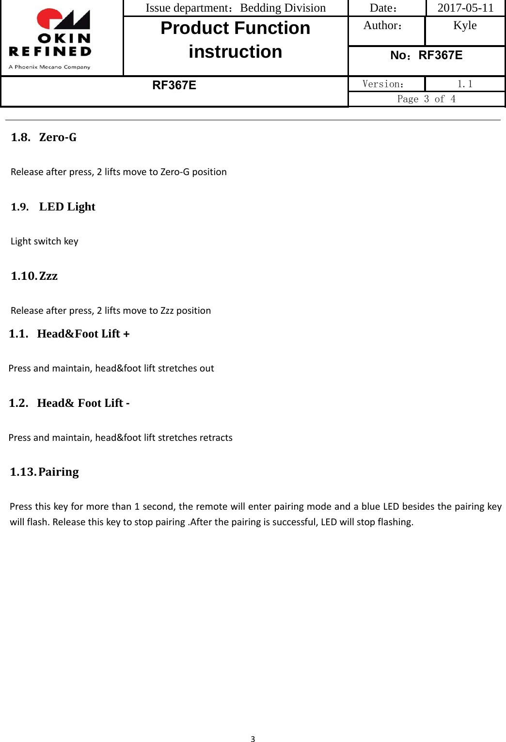 Issue department：Bedding Division  Date： 2017-05-11 Product Function instruction Author： Kyle No：RF367E RF367E Version：  1.1 Page 3 of 4 31.13. PairingPressthiskeyformorethan1second,theremotewillenterpairingmodeandablueLEDbesidesthepairingkeywillflash.Releasethiskeytostoppairing.Afterthepairingissuccessful,LEDwillstopflashing.1.8. Zero‐GReleaseafterpress,2liftsmovetoZero‐Gposition1.9. LED LightLightswitchkey1.10. ZzzReleaseafterpress,2liftsmovetoZzzposition1.1. Head&amp;Foot Lift+Pressandmaintain,head&amp;footliftstretchesout1.2. Head&amp; Foot Lift‐Pressandmaintain,head&amp;footliftstretchesretracts