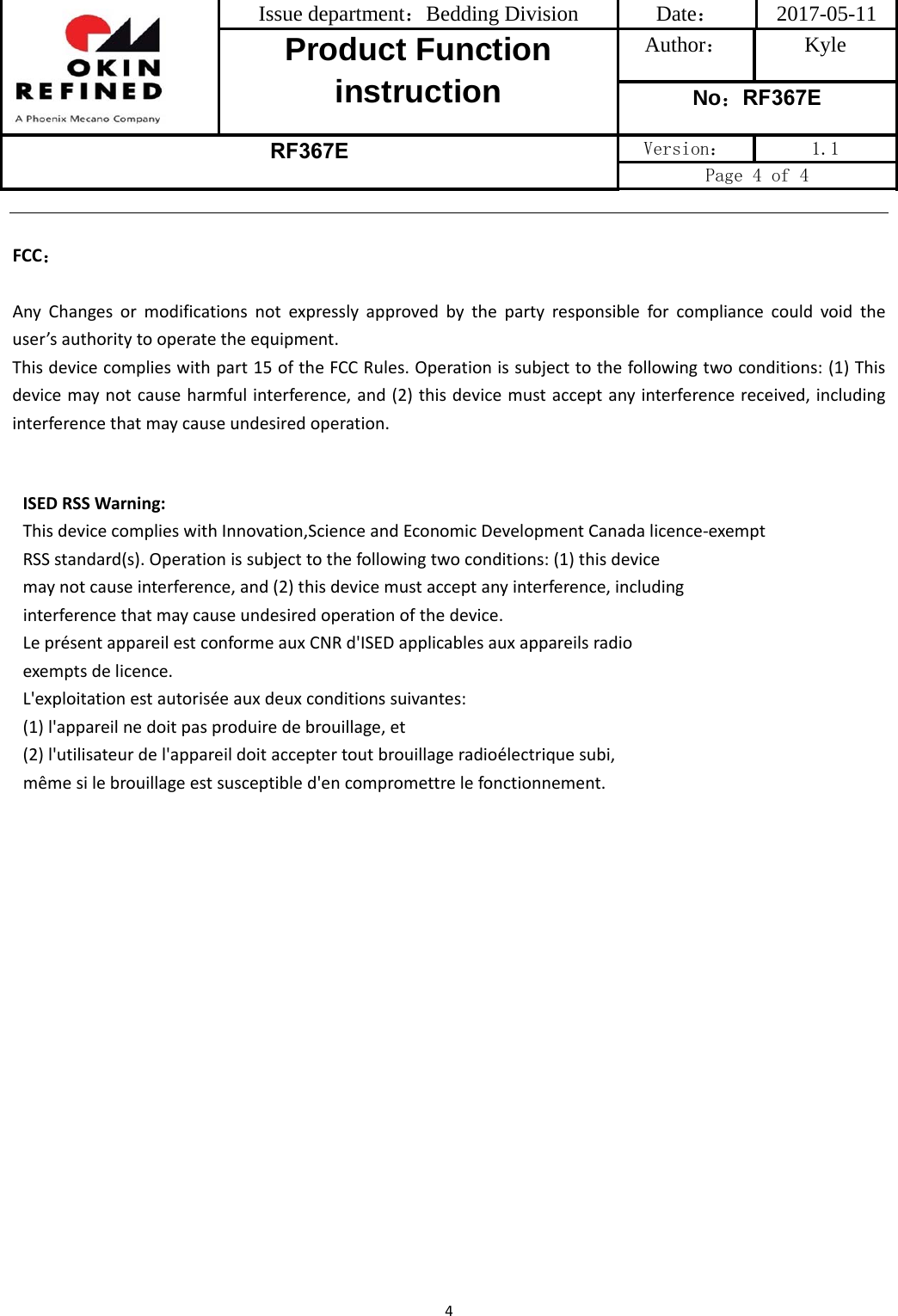 Issue department：Bedding Division  Date： 2017-05-11 Product Function instruction Author： Kyle No：RF367E RF367E Version：  1.1 Page 4 of 4 4FCC：AnyChangesormodificationsnotexpresslyapprovedbythepartyresponsibleforcompliancecouldvoidtheuser’sauthoritytooperatetheequipment.Thisdevicecomplieswithpart15oftheFCCRules.Operationissubjecttothefollowingtwoconditions:(1)Thisdevicemaynotcauseharmfulinterference,and(2)thisdevicemustacceptanyinterferencereceived,includinginterferencethatmaycauseundesiredoperation.ISEDRSSWarning:ThisdevicecomplieswithInnovation,ScienceandEconomicDevelopmentCanadalicence-exemptRSSstandard(s).Operationissubjecttothefollowingtwoconditions:(1)thisdevicemaynotcauseinterference,and(2)thisdevicemustacceptanyinterference,includinginterferencethatmaycauseundesiredoperationofthedevice.LeprésentappareilestconformeauxCNRd&apos;ISEDapplicablesauxappareilsradioexemptsdelicence.L&apos;exploitationestautoriséeauxdeuxconditionssuivantes:(1)l&apos;appareilnedoitpasproduiredebrouillage,et(2)l&apos;utilisateurdel&apos;appareildoitacceptertoutbrouillageradioélectriquesubi,mêmesilebrouillageestsusceptibled&apos;encompromettrelefonctionnement.