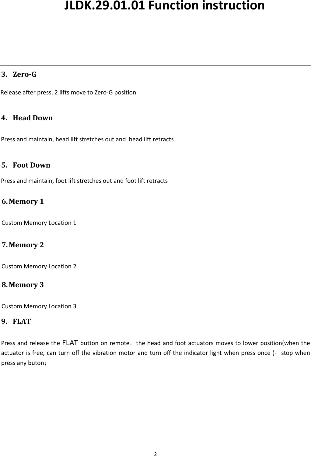 23. ZeroGReleaseafterpress,2liftsmovetoZero‐Gposition4. HeadDownPressandmaintain,headliftstretchesoutand  head lift retracts9. FLATPressandreleasetheFLAT buttononremote，theheadandfootactuatorsmovestolowerposition(whentheactuatorisfree,canturnoffthevibrationmotorandturnofftheindicatorlightwhenpressonce)，stopwhenpressanybuton；5. FootDownPressandmaintain,footliftstretchesoutand foot lift retractsJLDK.29.01.01 Functioninstruction6. Memory1CustomMemoryLocation17. Memory2CustomMemoryLocation28. Memory3CustomMemoryLocation3