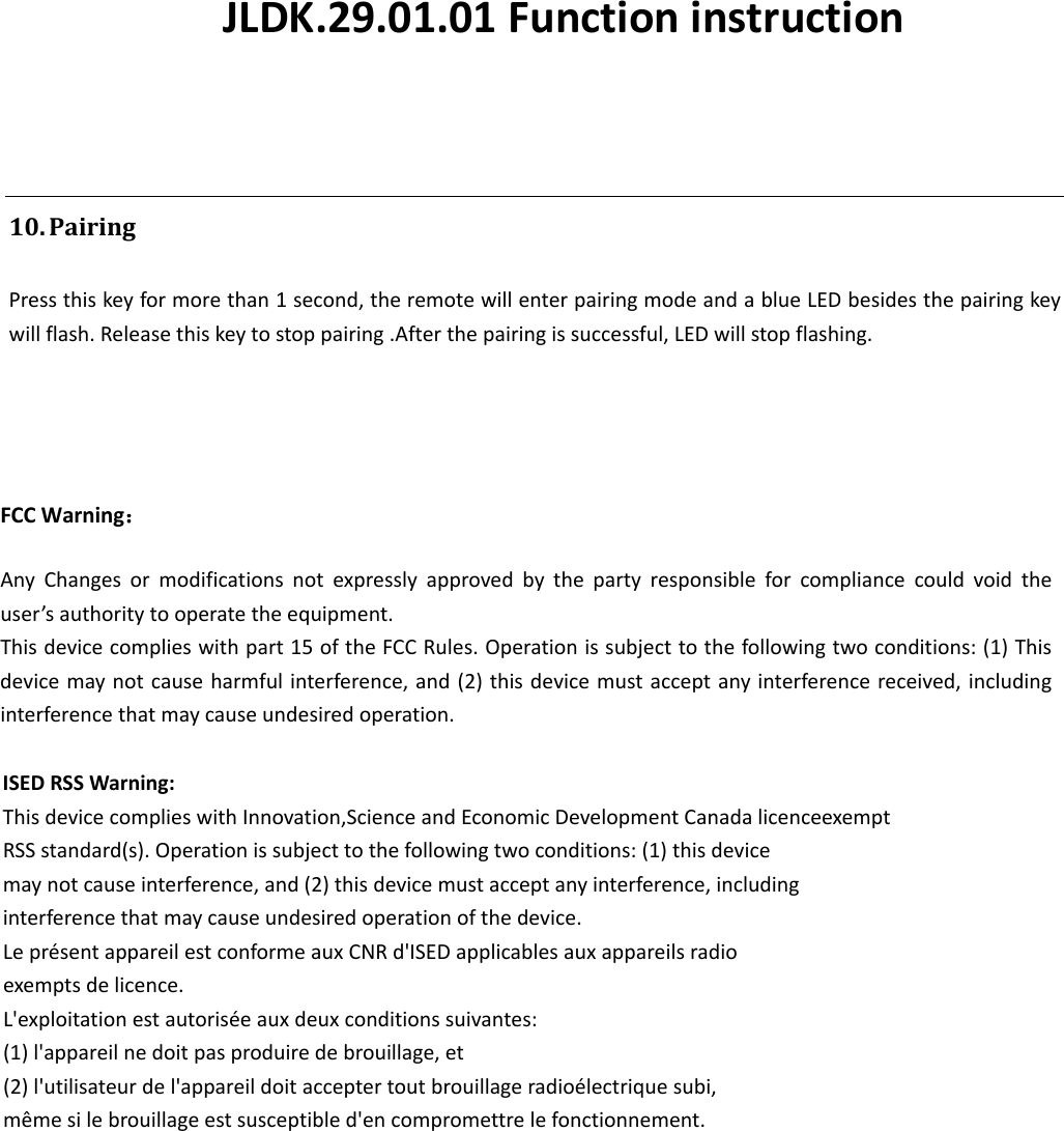 10. PairingPressthiskeyformorethan1second,theremotewillenterpairingmodeandablueLEDbesidesthepairingkeywillflash.Releasethiskeytostoppairing.Afterthepairingissuccessful,LEDwillstopflashing.FCC Warning：AnyChangesormodificationsnotexpresslyapprovedbythepartyresponsibleforcompliancecouldvoidtheuser’sauthoritytooperatetheequipment.Thisdevicecomplieswithpart15oftheFCCRules.Operationissubjecttothefollowingtwoconditions:(1)Thisdevicemaynotcauseharmfulinterference,and(2)thisdevicemustacceptanyinterferencereceived,includinginterferencethatmaycauseundesiredoperation.ISEDRSSWarning:ThisdevicecomplieswithInnovation,ScienceandEconomicDevelopmentCanadalicenceexemptRSSstandard(s).Operationissubjecttothefollowingtwoconditions:(1)thisdevicemaynotcauseinterference,and(2)thisdevicemustacceptanyinterference,includinginterferencethatmaycauseundesiredoperationofthedevice.LeprésentappareilestconformeauxCNRd&apos;ISEDapplicablesauxappareilsradioexemptsdelicence.L&apos;exploitationestautoriséeauxdeuxconditionssuivantes:(1)l&apos;appareilnedoitpasproduiredebrouillage,et(2)l&apos;utilisateurdel&apos;appareildoitacceptertoutbrouillageradioélectriquesubi,mêmesilebrouillageestsusceptibled&apos;encompromettrelefonctionnement.JLDK.29.01.01 Functioninstruction