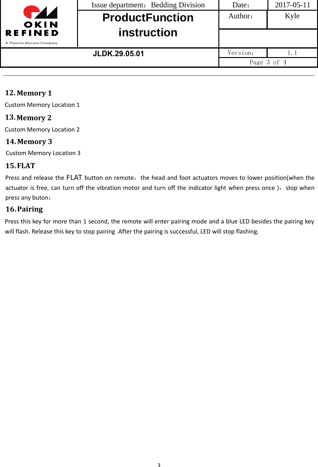 Issue department：Bedding Division  Date： 2017-05-11 ProductFunction instruction Author： Kyle JLDK.29.05.01 Version：  1.1 Page 3 of 4 316. PairingPressthiskeyformorethan1second,theremotewillenterpairingmodeandablueLEDbesidesthepairingkeywillflash.Releasethiskeytostoppairing.Afterthepairingissuccessful,LEDwillstopflashing.12.Memory1CustomMemoryLocation113. Memory2CustomMemoryLocation214. Memory3CustomMemoryLocation315.FLATPressandreleasetheFLAT buttononremote，theheadandfootactuatorsmovestolowerposition(whentheactuatorisfree,canturnoffthevibrationmotorandturnofftheindicatorlightwhenpressonce)，stopwhenpressanybuton；