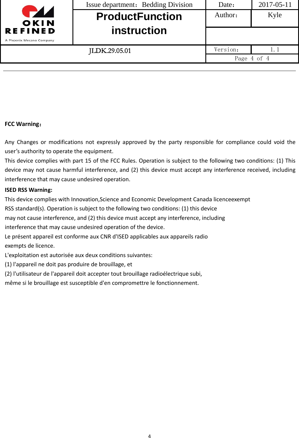 Issue department：Bedding Division  Date： 2017-05-11 ProductFunction instruction Author： Kyle  JLDK.29.05.01 Version：  1.1 Page 4 of 4 4FCC Warning：AnyChangesormodificationsnotexpresslyapprovedbythepartyresponsibleforcompliancecouldvoidtheuser’sauthoritytooperatetheequipment.Thisdevicecomplieswithpart15oftheFCCRules.Operationissubjecttothefollowingtwoconditions:(1)Thisdevicemaynotcauseharmfulinterference,and(2)thisdevicemustacceptanyinterferencereceived,includinginterferencethatmaycauseundesiredoperation.ISEDRSSWarning:ThisdevicecomplieswithInnovation,ScienceandEconomicDevelopmentCanadalicenceexemptRSSstandard(s).Operationissubjecttothefollowingtwoconditions:(1)thisdevicemaynotcauseinterference,and(2)thisdevicemustacceptanyinterference,includinginterferencethatmaycauseundesiredoperationofthedevice.LeprésentappareilestconformeauxCNRd&apos;ISEDapplicablesauxappareilsradioexemptsdelicence.L&apos;exploitationestautoriséeauxdeuxconditionssuivantes:(1)l&apos;appareilnedoitpasproduiredebrouillage,et(2)l&apos;utilisateurdel&apos;appareildoitacceptertoutbrouillageradioélectriquesubi,mêmesilebrouillageestsusceptibled&apos;encompromettrelefonctionnement.