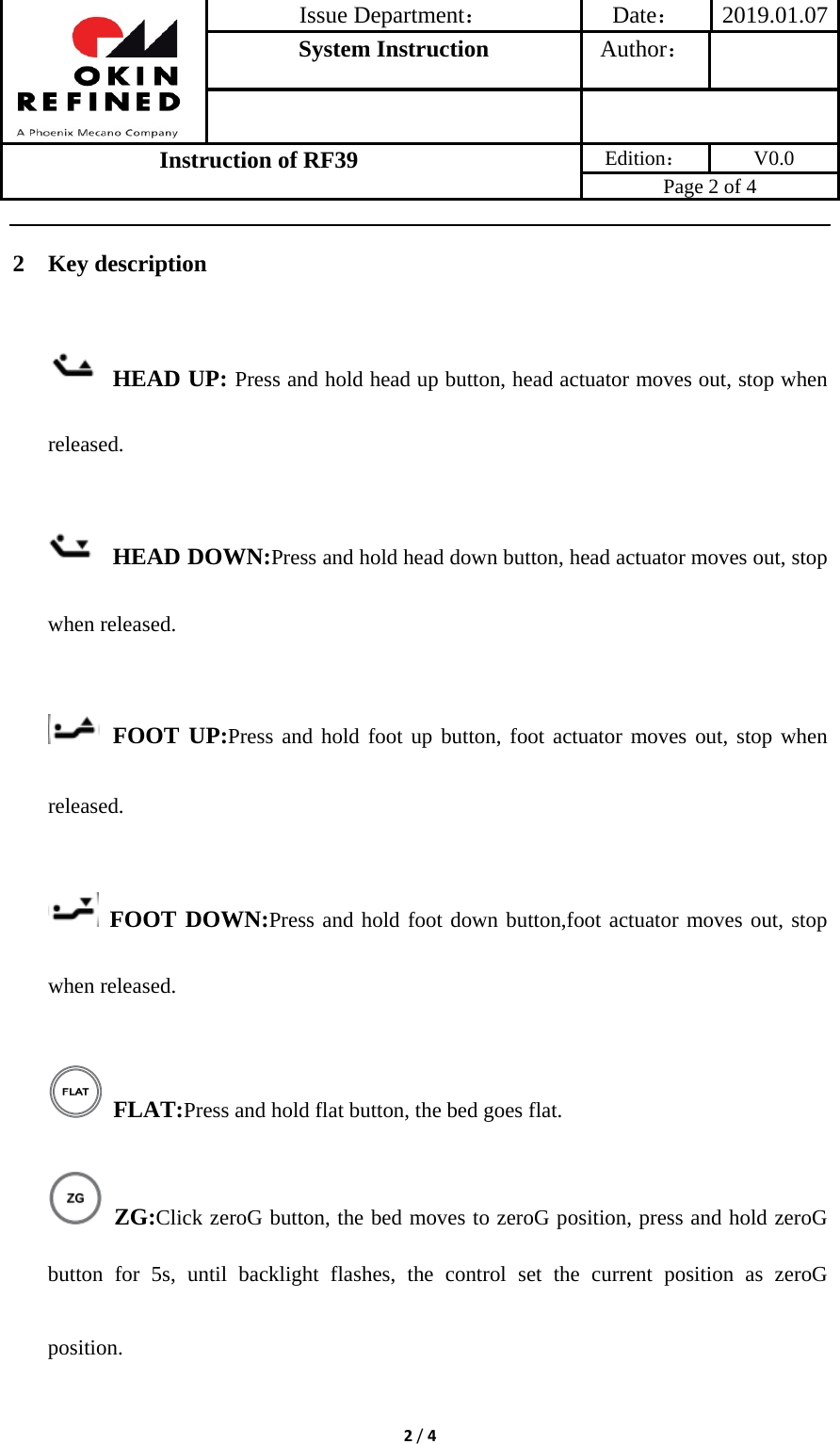 Issue Department：Date： 2019.01.07System Instruction  Author： Instruction of RF39  Edition： V0.0 Page 2 of 4 2/42 Key description  HEAD UP: Press and hold head up button, head actuator moves out, stop when released.  HEAD DOWN:Press and hold head down button, head actuator moves out, stop when released.  FOOT UP:Press and hold foot up button, foot actuator moves out, stop when released.  FOOT DOWN:Press and hold foot down button,foot actuator moves out, stop when released.  FLAT:Press and hold flat button, the bed goes flat.  ZG:Click zeroG button, the bed moves to zeroG position, press and hold zeroG button for 5s, until backlight flashes, the control set the current position as zeroG position. 