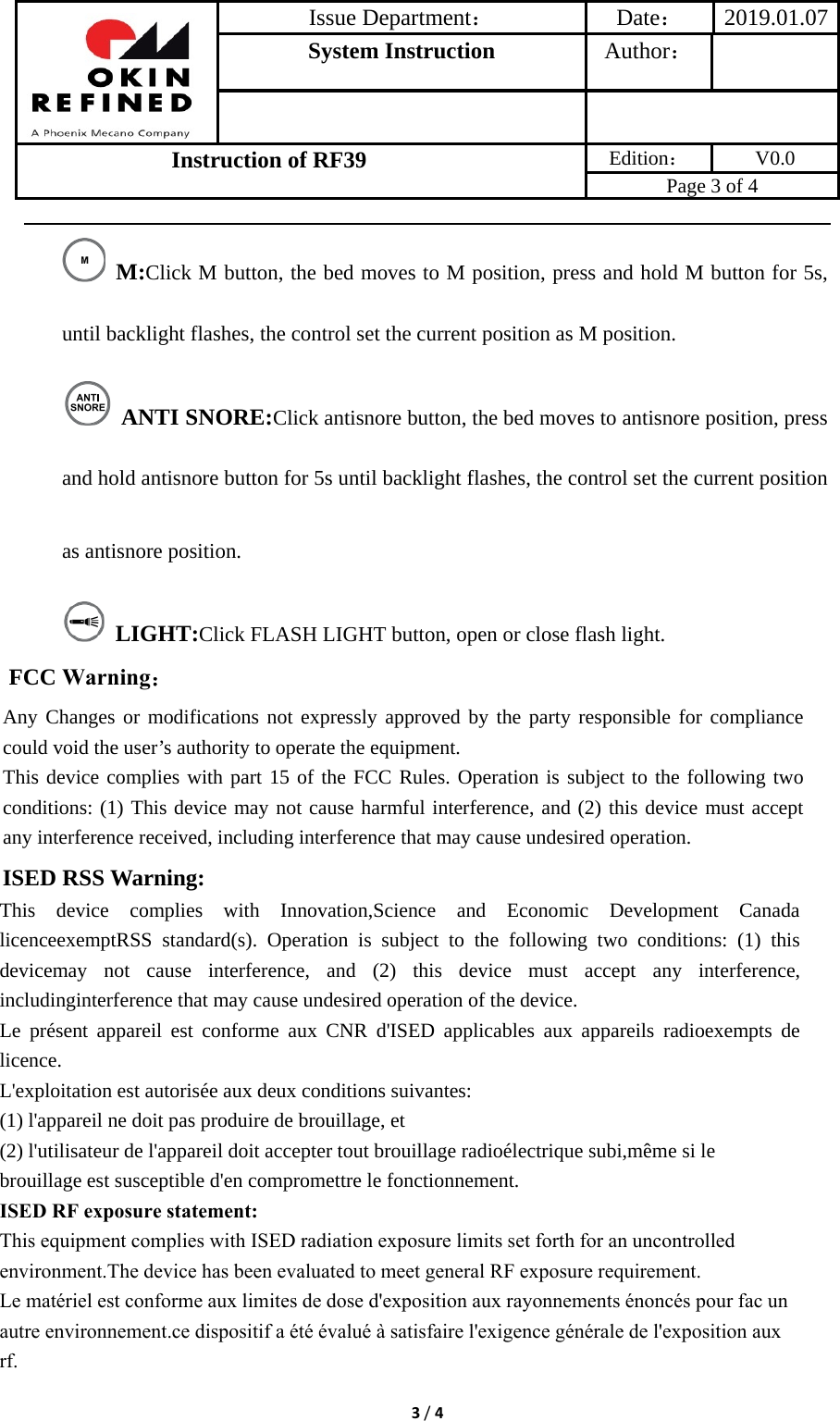 Issue Department：Date： 2019.01.07System Instruction  Author： Instruction of RF39  Edition： V0.0 Page 3 of 4 3/4 M:Click M button, the bed moves to M position, press and hold M button for 5s, until backlight flashes, the control set the current position as M position.  ANTI SNORE:Click antisnore button, the bed moves to antisnore position, press and hold antisnore button for 5s until backlight flashes, the control set the current position as antisnore position.  LIGHT:Click FLASH LIGHT button, open or close flash light. FCC Warning： Any Changes or modifications not expressly approved by the party responsible for compliance could void the user’s authority to operate the equipment.     This device complies with part 15 of the FCC Rules. Operation is subject to the following two conditions: (1) This device may not cause harmful interference, and (2) this device must accept any interference received, including interference that may cause undesired operation. ISED RSS Warning: This device complies with Innovation,Science and Economic Development Canada licenceexemptRSS standard(s). Operation is subject to the following two conditions: (1) this devicemay not cause interference, and (2) this device must accept any interference, includinginterference that may cause undesired operation of the device. Le présent appareil est conforme aux CNR d&apos;ISED applicables aux appareils radioexempts de licence. L&apos;exploitation est autorisée aux deux conditions suivantes: (1) l&apos;appareil ne doit pas produire de brouillage, et (2) l&apos;utilisateur de l&apos;appareil doit accepter tout brouillage radioélectrique subi,même si le brouillage est susceptible d&apos;en compromettre le fonctionnement. ISED RF exposure statement:This equipment complies with ISED radiation exposure limits set forth for an uncontrolled environment.The device has been evaluated to meet general RF exposure requirement.Le matériel est conforme aux limites de dose d&apos;exposition aux rayonnements énoncés pour fac un autre environnement.ce dispositif a été évalué à satisfaire l&apos;exigence générale de l&apos;exposition aux rf.