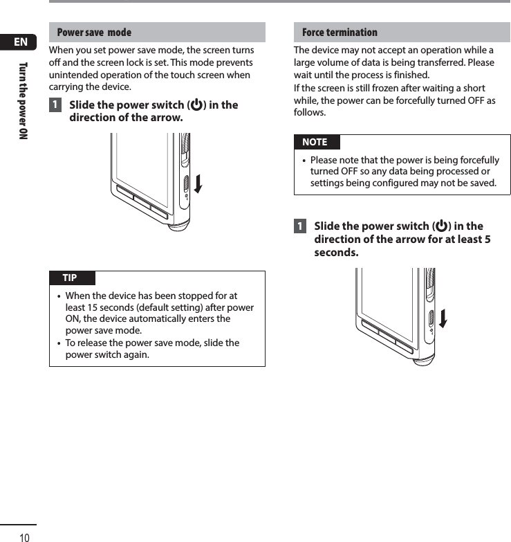 ENTurn the power ON10Turn the power ON Power save  mode When you set power save mode, the screen turns off and the screen lock is set. This mode prevents unintended operation of the touch screen when carrying the device. 1 Slide the power switch (f) in the direction of the arrow. TIP•  When the device has been stopped for at least 15 seconds (default setting) after power ON, the device automatically enters the power save mode.•  To release the power save mode, slide the power switch again. Force  termination The device may not accept an operation while a large volume of data is being transferred. Please wait until the process is finished.If the screen is still frozen after waiting a short while, the power can be forcefully turned OFF as follows. NOTE•  Please note that the power is being forcefully turned OFF so any data being processed or settings being configured may not be saved. 1 Slide the power switch (f) in the direction of the arrow for at least 5 seconds.