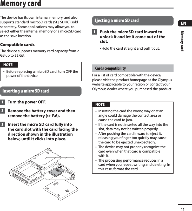 Memory card11ENThe device has its own internal memory, and also supports standard microSD cards (SD, SDHC) sold separately. Some applications may allow you to select either the internal memory or a microSD card as the save location.Compatible cardsThe device supports memory card capacity from 2 GB up to 32 GB. NOTE•  Before replacing a microSD card, turn OFF the power of the device.Inserting a micro SD card 1 Turn the power OFF. 2  Remove the battery cover and then remove the battery (☞P.6). 3  Insert the micro SD card fully into the card slot with the card facing the direction shown in the illustration below, until it clicks into place.Ejecting a micro SD card 1  Push the microSD card inward to unlock it and let it come out of the slot.• Hold the card straight and pull it out.Cards compatibilityFor a list of card compatible with the device, please visit the product homepage at the Olympus website applicable to your region or contact your Olympus dealer where you purchased the product. NOTE•  Inserting the card the wrong way or at an angle could damage the contact area or cause the card to jam.•  If the card is not inserted all the way into the slot, data may not be written properly.•  After pushing the card inward to eject it, releasing your finger too quickly may cause the card to be ejected unexpectedly.•  The device may not properly recognize the card even when that card is compatible with it.•  The processing performance reduces in a card when you repeat writing and deleting. In this case, format the card.Memory card
