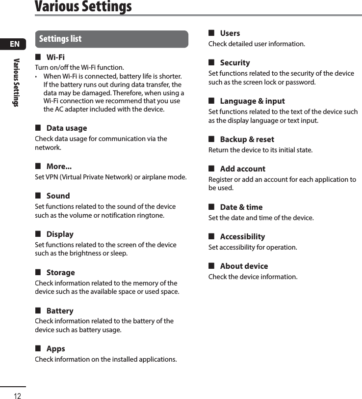 ENVarious Settings12Settings list 4 Wi-FiTurn on/off the Wi-Fi function.•  When Wi-Fi is connected, battery life is shorter. If the battery runs out during data transfer, the data may be damaged. Therefore, when using a Wi-Fi connection we recommend that you use the AC adapter included with the device. 4 Data usageCheck data usage for communication via the network. 4 More...Set VPN (Virtual Private Network) or airplane mode. 4 SoundSet functions related to the sound of the device such as the volume or notification ringtone. 4 DisplaySet functions related to the screen of the device such as the brightness or sleep. 4 StorageCheck information related to the memory of the device such as the available space or used space. 4 BatteryCheck information related to the battery of the device such as battery usage. 4 AppsCheck information on the installed applications. 4 UsersCheck detailed user information. 4 SecuritySet functions related to the security of the device such as the screen lock or password. 4 Language &amp; inputSet functions related to the text of the device such as the display language or text input. 4 Backup &amp; resetReturn the device to its initial state. 4 Add accountRegister or add an account for each application to be used. 4 Date &amp; timeSet the date and time of the device. 4 AccessibilitySet accessibility for operation. 4 About deviceCheck the device information. Various  Settings