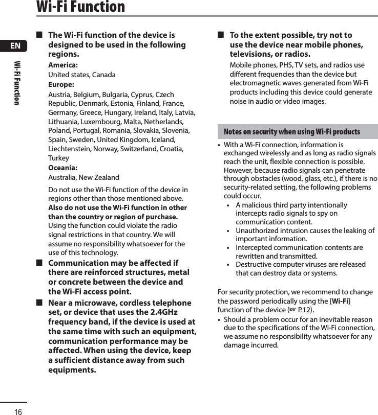 ENWi-Fi Function16 4 The Wi-Fi function of the device is designed to be used in the following regions.America:United states, CanadaEurope:Austria, Belgium, Bulgaria, Cyprus, Czech Republic, Denmark, Estonia, Finland, France, Germany, Greece, Hungary, Ireland, Italy, Latvia, Lithuania, Luxembourg, Malta, Netherlands, Poland, Portugal, Romania, Slovakia, Slovenia, Spain, Sweden, United Kingdom, Iceland, Liechtenstein, Norway, Switzerland, Croatia, TurkeyOceania:Australia, New ZealandDo not use the Wi-Fi function of the device in regions other than those mentioned above. Also do not use the Wi-Fi function in other than the country or region of purchase. Using the function could violate the radio signal restrictions in that country. We will assume no responsibility whatsoever for the use of this technology. 4 Communication may be affected if there are reinforced structures, metal or concrete between the device and the Wi-Fi access point. 4 Near a microwave, cordless telephone set, or device that uses the 2.4GHz frequency band, if the device is used at the same time with such an equipment, communication performance may be affected. When using the device, keep a sufficient distance away from such equipments. 4 To the extent possible, try not to use the device near mobile phones, televisions, or radios.Mobile phones, PHS, TV sets, and radios use different frequencies than the device but electromagnetic waves generated from Wi-Fi products including this device could generate noise in audio or video images.Notes on security when using Wi-Fi products•  With a Wi-Fi connection, information is exchanged wirelessly and as long as radio signals reach the unit, flexible connection is possible. However, because radio signals can penetrate through obstacles (wood, glass, etc.), if there is no security-related setting, the following problems could occur.•  A malicious third party intentionally intercepts radio signals to spy on communication content.•  Unauthorized intrusion causes the leaking of important information.•  Intercepted communication contents are rewritten and transmitted.•  Destructive computer viruses are released that can destroy data or systems.For security protection, we recommend to change the password periodically using the [Wi-Fi] function of the device (☞P.12).•  Should a problem occur for an inevitable reason due to the specifications of the Wi-Fi connection, we assume no responsibility whatsoever for any damage incurred.Wi-Fi Function