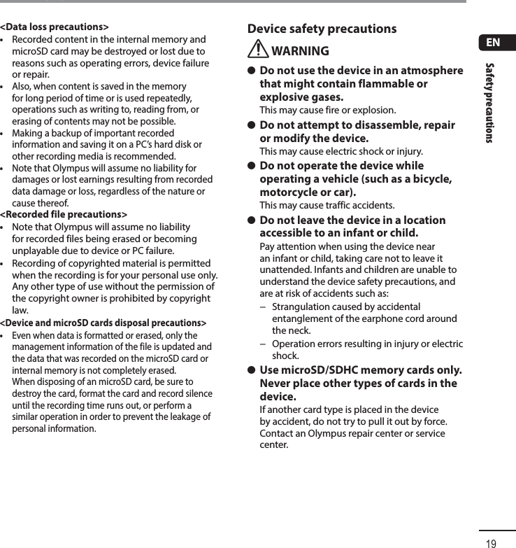 Safety precautions19ENSafety precautions&lt;Data loss precautions&gt;•  Recorded content in the internal memory and microSD card may be destroyed or lost due to reasons such as operating errors, device failure or repair.•  Also, when content is saved in the memory for long period of time or is used repeatedly, operations such as writing to, reading from, or erasing of contents may not be possible.•  Making a backup of important recorded information and saving it on a PC’s hard disk or other recording media is recommended.•  Note that Olympus will assume no liability for damages or lost earnings resulting from recorded data damage or loss, regardless of the nature or cause thereof.&lt;Recorded file precautions&gt;•  Note that Olympus will assume no liability for recorded files being erased or becoming unplayable due to device or PC failure.•  Recording of copyrighted material is permitted when the recording is for your personal use only. Any other type of use without the permission of the copyright owner is prohibited by copyright law.&lt;Device and microSD cards disposal precautions&gt;•  Even when data is formatted or erased, only the management information of the file is updated and the data that was recorded on the microSD card or internal memory is not completely erased.When disposing of an microSD card, be sure to destroy the card, format the card and record silence until the recording time runs out, or perform a similar operation in order to prevent the leakage of personal information.Device safety precautionsf WARNING s Do not use the device in an atmosphere that might contain flammable or explosive gases.This may cause fire or explosion. s Do not attempt to disassemble, repair or modify the device.This may cause electric shock or injury. s Do not operate the device while operating a vehicle (such as a bicycle, motorcycle or car).This may cause traffic accidents. s Do not leave the device in a location accessible to an infant or child.Pay attention when using the device near an infant or child, taking care not to leave it unattended. Infants and children are unable to understand the device safety precautions, and are at risk of accidents such as: − Strangulation caused by accidental entanglement of the earphone cord around the neck. − Operation errors resulting in injury or electric shock. s Use microSD/SDHC memory cards only. Never place other types of cards in the device.If another card type is placed in the device by accident, do not try to pull it out by force. Contact an Olympus repair center or service center.