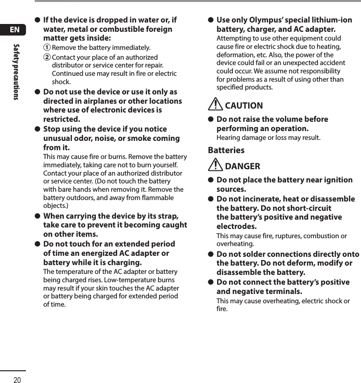 ENSafety precautions20Safety precautions s If the device is dropped in water or, if water, metal or combustible foreign matter gets inside:1 Remove the battery immediately.2 Contact your place of an authorized distributor or service center for repair. Continued use may result in fire or electric shock. s Do not use the device or use it only as directed in airplanes or other locations where use of electronic devices is restricted.  s Stop using the device if you notice unusual odor, noise, or smoke coming from it.This may cause fire or burns. Remove the battery immediately, taking care not to burn yourself. Contact your place of an authorized distributor or service center. (Do not touch the battery with bare hands when removing it. Remove the battery outdoors, and away from flammable objects.) s When carrying the device by its strap, take care to prevent it becoming caught on other items. s Do not touch for an extended period of time an energized AC adapter or battery while it is charging.The temperature of the AC adapter or battery being charged rises. Low-temperature burns may result if your skin touches the AC adapter or battery being charged for extended period of time. s Use only Olympus’ special lithium-ion battery, charger, and AC adapter.Attempting to use other equipment could cause fire or electric shock due to heating, deformation, etc. Also, the power of the device could fail or an unexpected accident could occur. We assume not responsibility for problems as a result of using other than specified products.f CAUTION s Do not raise the volume before performing an operation.Hearing damage or loss may result.Batteriesf DANGER s Do not place the battery near ignition sources. s Do not incinerate, heat or disassemble the battery. Do not short-circuit the battery’s positive and negative electrodes.This may cause fire, ruptures, combustion or overheating. s Do not solder connections directly onto the battery. Do not deform, modify or disassemble the battery. s Do not connect the battery’s positive and negative terminals.This may cause overheating, electric shock or fire.