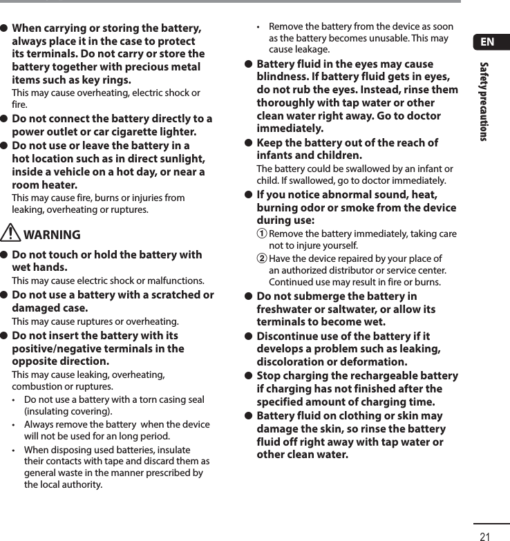 Safety precautions21ENSafety precautions s When carrying or storing the battery, always place it in the case to protect its terminals. Do not carry or store the battery together with precious metal items such as key rings.This may cause overheating, electric shock or fire. s Do not connect the battery directly to a power outlet or car cigarette lighter. s Do not use or leave the battery in a hot location such as in direct sunlight, inside a vehicle on a hot day, or near a room heater.This may cause fire, burns or injuries from leaking, overheating or ruptures.f WARNING s Do not touch or hold the battery with wet hands.This may cause electric shock or malfunctions. s Do not use a battery with a scratched or damaged case.This may cause ruptures or overheating.  s Do not insert the battery with its positive/negative terminals in the opposite direction.This may cause leaking, overheating, combustion or ruptures.•  Do not use a battery with a torn casing seal (insulating covering).•  Always remove the battery  when the device will not be used for an long period.•  When disposing used batteries, insulate their contacts with tape and discard them as general waste in the manner prescribed by the local authority.•  Remove the battery from the device as soon as the battery becomes unusable. This may cause leakage. s Battery fluid in the eyes may cause blindness. If battery fluid gets in eyes, do not rub the eyes. Instead, rinse them thoroughly with tap water or other clean water right away. Go to doctor immediately. s Keep the battery out of the reach of infants and children.The battery could be swallowed by an infant or child. If swallowed, go to doctor immediately. s If you notice abnormal sound, heat, burning odor or smoke from the device during use:1 Remove the battery immediately, taking care not to injure yourself.2 Have the device repaired by your place of an authorized distributor or service center. Continued use may result in fire or burns. s Do not submerge the battery in freshwater or saltwater, or allow its terminals to become wet. s Discontinue use of the battery if it develops a problem such as leaking, discoloration or deformation. s Stop charging the rechargeable battery if charging has not finished after the specified amount of charging time. s Battery fluid on clothing or skin may damage the skin, so rinse the battery fluid off right away with tap water or other clean water.