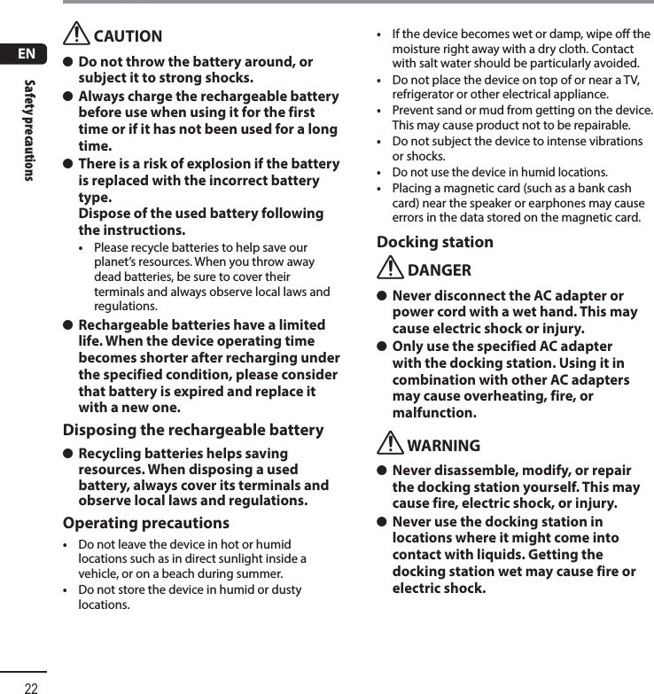 ENSafety precautions22Safety precautionsf CAUTION s Do not throw the battery around, or subject it to strong shocks. s Always charge the rechargeable battery before use when using it for the first time or if it has not been used for a long time. s There is a risk of explosion if the battery is replaced with the incorrect battery type. Dispose of the used battery following the instructions.•  Please recycle batteries to help save our planet’s resources. When you throw away dead batteries, be sure to cover their terminals and always observe local laws and regulations. s Rechargeable batteries have a limited life. When the device operating time becomes shorter after recharging under the specified condition, please consider that battery is expired and replace it with a new one.Disposing the rechargeable battery s Recycling batteries helps saving resources. When disposing a used battery, always cover its terminals and observe local laws and regulations.Operating precautions•  Do not leave the device in hot or humid locations such as in direct sunlight inside a vehicle, or on a beach during summer.•  Do not store the device in humid or dusty locations.•  If the device becomes wet or damp, wipe off the moisture right away with a dry cloth. Contact with salt water should be particularly avoided.•  Do not place the device on top of or near a TV, refrigerator or other electrical appliance.•  Prevent sand or mud from getting on the device. This may cause product not to be repairable.•  Do not subject the device to intense vibrations or shocks.•  Do not use the device in humid locations.•  Placing a magnetic card (such as a bank cash card) near the speaker or earphones may cause errors in the data stored on the magnetic card.Docking stationf DANGER s Never disconnect the AC adapter or power cord with a wet hand. This may cause electric shock or injury. s Only use the specified AC adapter with the docking station. Using it in combination with other AC adapters may cause overheating, fire, or malfunction.f WARNING s Never disassemble, modify, or repair the docking station yourself. This may cause fire, electric shock, or injury. s Never use the docking station in locations where it might come into contact with liquids. Getting the docking station wet may cause fire or electric shock.