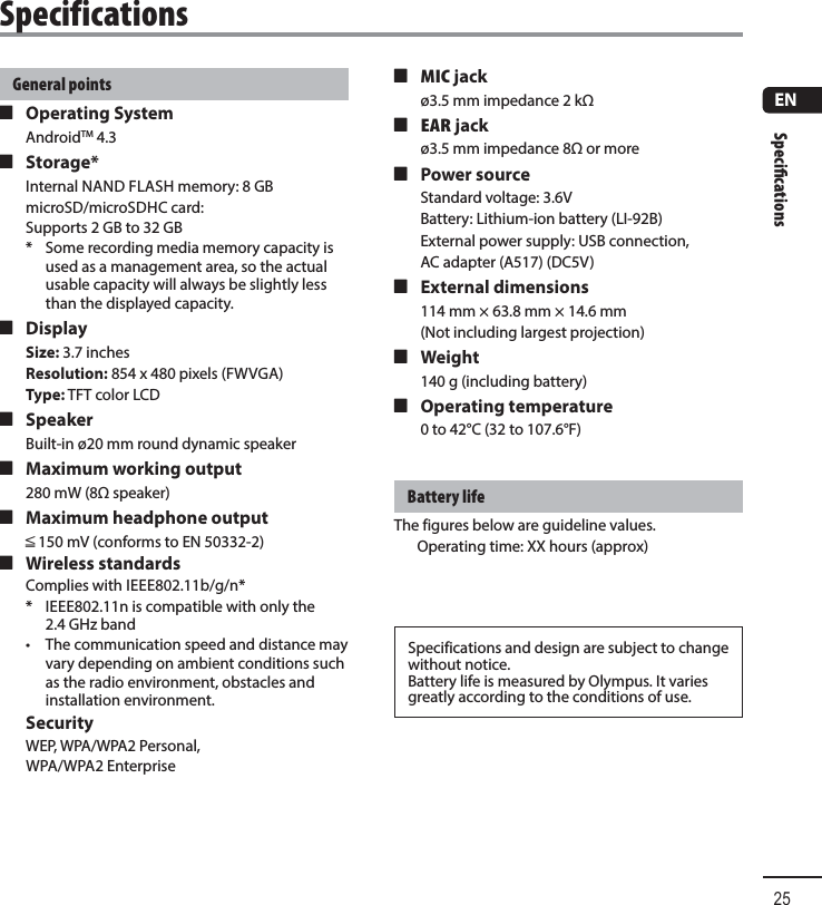 Speciﬁ cations25ENSpecificationsGeneral points 4 Operating SystemAndroidTM 4.3  4 Storage*Internal NAND FLASH memory: 8 GBmicroSD/microSDHC card: Supports 2 GB to 32 GB*  Some recording media memory capacity is used as a management area, so the actual usable capacity will always be slightly less than the displayed capacity. 4 DisplaySize: 3.7 inchesResolution: 854 x 480 pixels (FWVGA)Type: TFT color LCD 4 SpeakerBuilt-in ø20 mm round dynamic speaker 4 Maximum working output280 mW (8 speaker) 4 Maximum headphone outputâ 150 mV (conforms to EN 50332-2) 4 Wireless standardsComplies with IEEE802.11b/g/n** IEEE802.11n is compatible with only the 2.4 GHz band•  The communication speed and distance may vary depending on ambient conditions such as the radio environment, obstacles and installation environment. SecurityWEP, WPA/WPA2 Personal, WPA/WPA2 Enterprise 4MIC jackø3.5 mm impedance 2 k 4EAR jackø3.5 mm impedance 8 or more 4 Power sourceStandard voltage: 3.6VBattery: Lithium-ion battery (LI-92B)External power supply: USB connection,AC adapter (A517) (DC5V) 4 External dimensions114 mm × 63.8 mm × 14.6 mm(Not including largest projection) 4 Weight140 g (including battery) 4 Operating temperature0 to 42°C (32 to 107.6°F)Battery lifeThe figures below are guideline values.Operating time: XX hours (approx)Specifications and design are subject to change without notice.Battery life is measured by Olympus. It varies greatly according to the conditions of use.