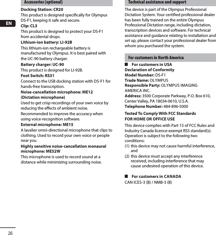 EN26Accessories (optional)Docking Station: CR20 This product is designed specifically for Olympus DS-F1, keeping it safe and secure.Clip: CL3This product is designed to protect your DS-F1 from accidental drops.Lithium-ion battery: LI-92BThis lithium-ion rechargeable battery is manufactured by Olympus. It is best paired withthe UC-90 battery charger.Battery charger: UC-90This product is designed for LI-92B.Foot Switch: RS31Connect to the USB docking station with DSF1 for hands-free transcription.Noise-cancellation microphone: ME12 (Dictation microphone)Used to get crisp recordings of your own voice by reducing the effects of ambient noise.Recommended to improve the accuracy when using voice-recognition software.External microphone: ME15A lavalier omni-directional microphone that clips to clothing. Used to record your own voice or people near you.Highly sensitive noise-cancellation monaural microphone: ME52WThis microphone is used to record sound at a distance while minimizing surrounding noise.Technical assistance and supportThe device is part of the Olympus Professional Dictation System. Your certified professional dealer has been fully trained on the entire Olympus Professional Dictation range, including dictation, transcription devices and software. For technical assistance and guidance relating to installation and set up, please contact your professional dealer from whom you purchased the system.For customers in North America4 For customers in USADeclaration of ConformityModel Number: DS-F1Trade Name: OLYMPUSResponsible Party: OLYMPUS IMAGING AMERICA INC.Address: 3500 Corporate Parkway, P.O. Box 610, Center Valley, PA 18034-0610, U.S.A.Telephone Number: 484-896-5000Tested To Comply With FCC StandardsFOR HOME OR OFFICE USEThis device complies with Part 15 of FCC Rules and Industry Canada licence-exempt RSS standard(s). Operation is subject to the following two conditions: (1) this device may not cause harmful interference, and (2) this device must accept any interference received, including interference that may cause undesired operation of this device. 4 For customers in CANADACAN ICES-3 (B) / NMB-3 (B)