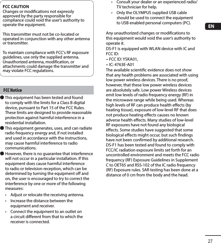 27ENFCC CAUTIONChanges or modifications not expressly approved by the party responsible for compliance could void the user’s authority to operate the equipment.This transmitter must not be co-located or operated in conjunction with any other antenna or transmitter.To maintain compliance with FCC&apos;s RF exposure guidelines, use only the supplied antenna.Unauthorized antenna, modification, or attachments could damage the transmitter and may violate FCC regulations.FCC Notice● This equipment has been tested and found to comply with the limits for a Class B digital device, pursuant to Part 15 of the FCC Rules. These limits are designed to provide reasonable protection against harmful interference in a residential installation. ● This equipment generates, uses, and can radiate radio frequency energy and, if not installed and used in accordance with the instructions, may cause harmful interference to radio communications.● However, there is no guarantee that interference will not occur in a particular installation. If this equipment does cause harmful interference to radio or television reception, which can be determined by turning the equipment off and on, the user is encouraged to try to correct the interference by one or more of the following measures:•  Adjust or relocate the receiving antenna.•  Increase the distance between the equipment and receiver.•  Connect the equipment to an outlet on a circuit different from that to which the receiver is connected.•  Consult your dealer or an experienced radio/TV technician for help. •Only the OLYMPUS supplied USB cable should be used to connect the equipment to USB enabled personal computers (PC).Any unauthorized changes or modifications to this equipment would void the user’s authority to operate it.DS-F1 is equipped with WLAN device with IC and FCC ID:– FCC ID: YSKA01,– IC: 4763EA01The available scientific evidence does not show that any health problems are associated with using low power wireless devices. There is no proof, however, that these low power wireless devices are absolutely safe. Low power Wireless devices emit low levels of radio frequency energy (RF) in the microwave range while being used. Whereas high levels of RF can produce health effects (by heating tissue), exposure of low-level RF that does not produce heating effects causes no known adverse health effects. Many studies of low-level RF exposures have not found any biological effects. Some studies have suggested that some biological effects might occur, but such findings have not been confirmed by additional research. DS-F1 has been tested and found to comply with FCC/IC radiation exposure limits set forth for an uncontrolled environment and meets the FCC radio frequency (RF) Exposure Guidelines in Supplement C to OET65 and RSS-102 of the IC radio frequency (RF) Exposure rules. SAR testing has been done at a distance of 0 cm from the body and the head.
