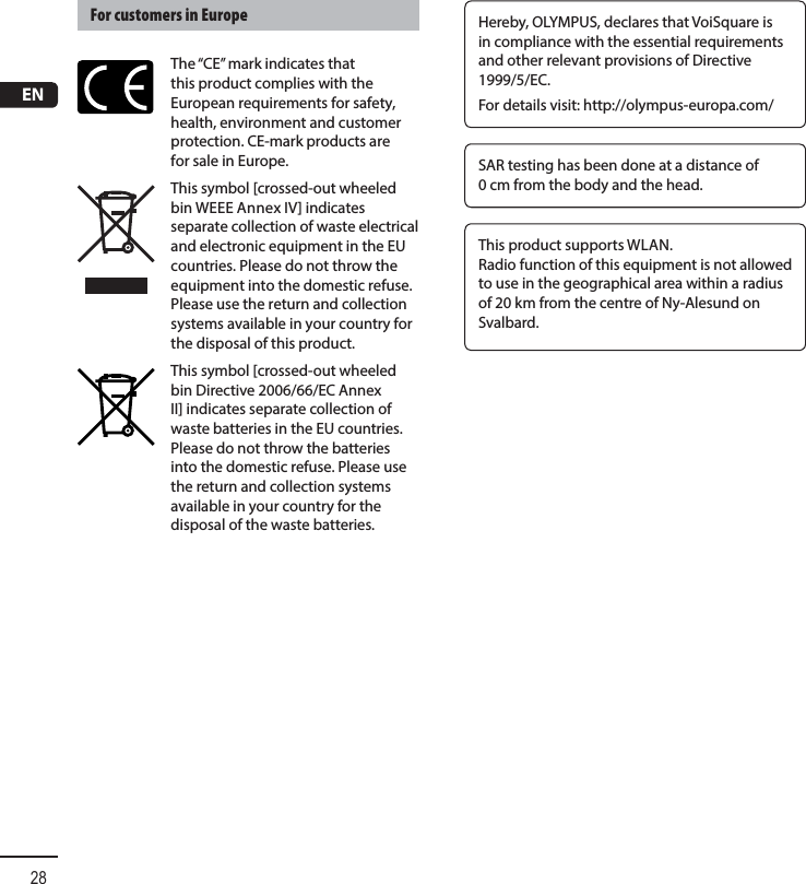 EN28Hereby, OLYMPUS, declares that VoiSquare is in compliance with the essential requirements and other relevant provisions of Directive 1999/5/EC.For details visit: http://olympus-europa.com/SAR testing has been done at a distance of 0 cm from the body and the head.This product supports WLAN.Radio function of this equipment is not allowed to use in the geographical area within a radius of 20 km from the centre of Ny-Alesund on Svalbard.For customers in EuropeThe “CE” mark indicates that this product complies with the European requirements for safety, health, environment and customer protection. CE-mark products are for sale in Europe.This symbol [crossed-out wheeled bin WEEE Annex IV] indicates separate collection of waste electrical and electronic equipment in the EU countries. Please do not throw the equipment into the domestic refuse. Please use the return and collection systems available in your country for the disposal of this product. This symbol [crossed-out wheeled bin Directive 2006/66/EC Annex II] indicates separate collection of waste batteries in the EU countries. Please do not throw the batteries into the domestic refuse. Please use the return and collection systems available in your country for the disposal of the waste batteries.
