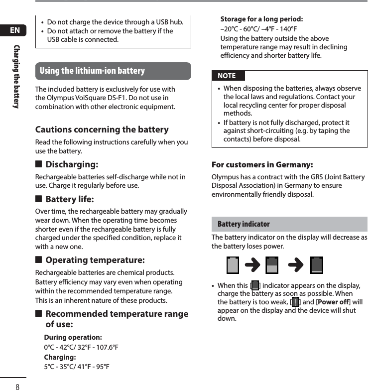 ENCharging the battery8Charging the battery•  Do not charge the device through a USB hub.•  Do not attach or remove the battery if the USB cable is connected.Using the lithium-ion batteryThe included battery is exclusively for use with the Olympus VoiSquare DS-F1. Do not use in combination with other electronic equipment.Cautions concerning the batteryRead the following instructions carefully when you use the battery. 4 Discharging:Rechargeable batteries self-discharge while not in use. Charge it regularly before use. 4 Battery life:Over time, the rechargeable battery may gradually wear down. When the operating time becomes shorter even if the rechargeable battery is fully charged under the specified condition, replace it with a new one. 4 Operating temperature:Rechargeable batteries are chemical products.Battery efficiency may vary even when operating within the recommended temperature range.This is an inherent nature of these products. 4 Recommended temperature range of use:During operation:0°C - 42°C/ 32°F - 107.6°FCharging:5°C - 35°C/ 41°F - 95°FStorage for a long period:–20°C - 60°C/ –4°F - 140°FUsing the battery outside the above temperature range may result in declining efficiency and shorter battery life. NOTE•  When disposing the batteries, always observe the local laws and regulations. Contact your local recycling center for proper disposal methods.•  If battery is not fully discharged, protect it against short-circuiting (e.g. by taping the contacts) before disposal.For customers in Germany:Olympus has a contract with the GRS (Joint Battery Disposal Association) in Germany to ensure environmentally friendly disposal.Battery indicatorThe battery indicator on the display will decrease as the battery loses power.•  When this [ ] indicator appears on the display, charge the battery as soon as possible. When the battery is too weak, [ ] and [Power off] will appear on the display and the device will shut down. 