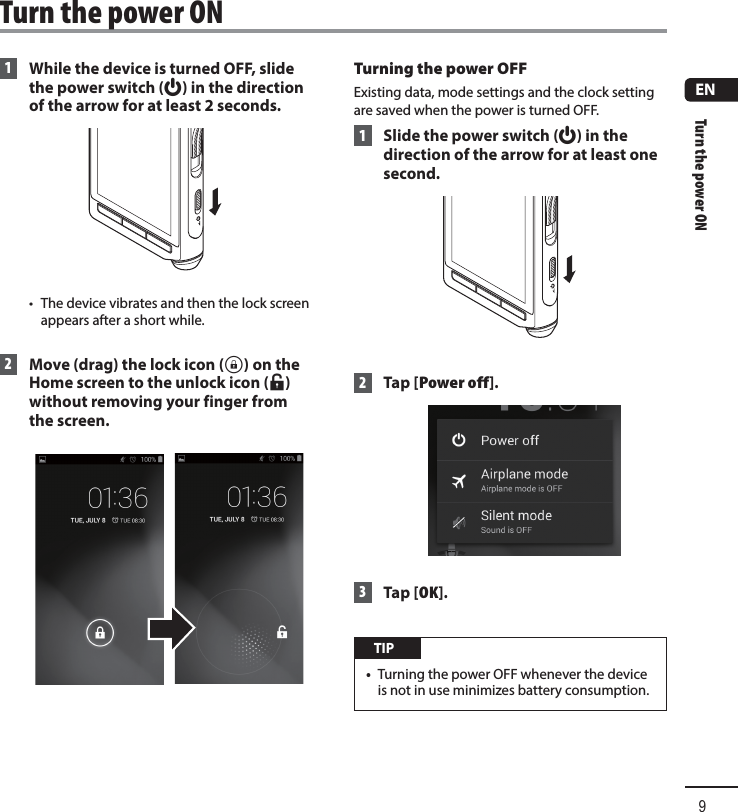 Turn the power ON9EN 1  While the device is turned OFF, slide the power switch (f) in the direction of the arrow for at least 2 seconds.•  The device vibrates and then the lock screen appears after a short while. 2  Move (drag) the lock icon (h) on the Home screen to the unlock icon (i) without removing your finger from the screen.Turning the power OFF Existing data, mode settings and the clock setting are saved when the power is turned OFF. 1 Slide the power switch (f) in the direction of the arrow for at least one second. 2 Tap [Power off]. 3 Tap [OK]. TIP•  Turning the power OFF whenever the device is not in use minimizes battery consumption. Turn the power ON