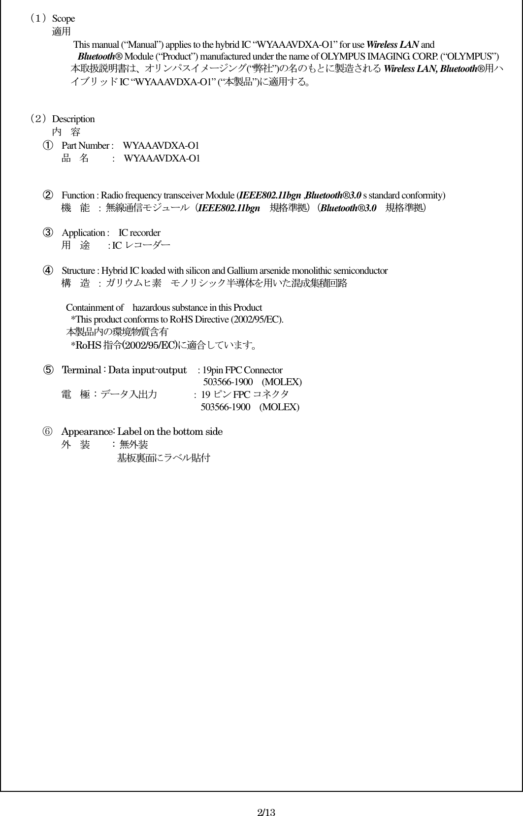   （１）Scope          適用 This manual (“Manual”) applies to the hybrid IC “WYAAAVDXA-O1” for use Wireless LAN and  Bluetooth® Module (“Product”) manufactured under the name of OLYMPUS IMAGING. CORP. (“OLYMPUS”) 本取扱説明書は、オリンパスイメージング(“弊社”)の名のもとに製造される Wireless LAN, Bluetooth®用ハイブリッド IC “WYAAAVDXA-O1” (“本製品”)に適用する。   （２）Description 内    容 ① Part Number :    WYAAAVDXA-O1 品    名          :    WYAAAVDXA-O1   ② Function : Radio frequency transceiver Module (IEEE802.11bgn ,Bluetooth®3.0 s standard conformity) 機    能    :  無線通信モジュール（IEEE802.11bgn    規格準拠）（Bluetooth®3.0    規格準拠）  ③ Application :    IC recorder 用    途        : IC レコーダー  ④ Structure : Hybrid IC loaded with silicon and Gallium arsenide monolithic semiconductor 構    造  :  ガリウムヒ素  モノリシック半導体を用いた混成集積回路    Containment of    hazardous substance in this Product     *This product conforms to RoHS Directive (2002/95/EC). 本製品内の環境物質含有     *RoHS 指令(2002/95/EC)に適合しています。  ⑤ Terminal : Data input-output   : 19pin FPC Connector                                            503566-1900    (MOLEX) 電    極  :  データ入出力        : 19 ピン FPC コネクタ                 503566-1900    (MOLEX)              ⑥  Appearance: Label on the bottom side 外    装     : 無外装                  基板裏面にラベル貼付                     2/13 