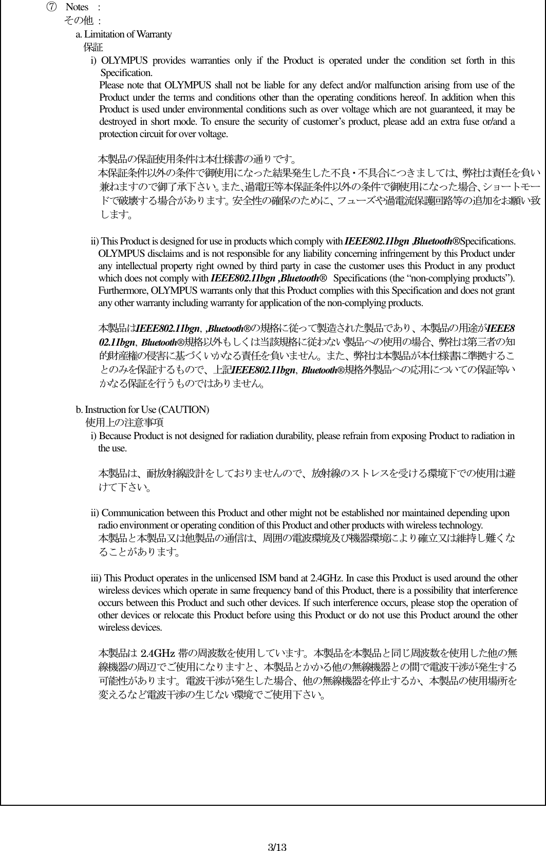 ⑦  Notes    : その他  : a. Limitation of Warranty 保証 i)  OLYMPUS  provides  warranties  only  if  the  Product  is  operated  under  the  condition  set  forth  in  this Specification. Please note that OLYMPUS shall not be liable for any defect and/or malfunction arising from use of the Product under the terms and conditions other than the operating conditions hereof. In addition when this Product is used under environmental conditions such as over voltage which are not guaranteed, it may be destroyed in short mode. To ensure the security of customer’s product, please add an extra fuse or/and a protection circuit for over voltage.  本製品の保証使用条件は本仕様書の通りです。 本保証条件以外の条件で御使用になった結果発生した不良・不具合につきましては、弊社は責任を負い兼ねますので御了承下さい。また､過電圧等本保証条件以外の条件で御使用になった場合､ショートモードで破壊する場合があります。安全性の確保のために、フューズや過電流保護回路等の追加をお願い致します。  ii) This Product is designed for use in products which comply with IEEE802.11bgn ,Bluetooth®Specifications. OLYMPUS disclaims and is not responsible for any liability concerning infringement by this Product under any intellectual property right owned by third party in case the customer uses this Product in any product which does not comply with IEEE802.11bgn ,Bluetooth® Specifications (the “non-complying products”). Furthermore, OLYMPUS warrants only that this Product complies with this Specification and does not grant any other warranty including warranty for application of the non-complying products.  本製品はIEEE802.11bgn,  ,Bluetooth®の規格に従って製造された製品であり、本製品の用途がIEEE802.11bgn,  Bluetooth®規格以外もしくは当該規格に従わない製品への使用の場合、弊社は第三者の知的財産権の侵害に基づくいかなる責任を負いません。また、弊社は本製品が本仕様書に準拠することのみを保証するもので、上記IEEE802.11bgn,  Bluetooth®規格外製品への応用についての保証等いかなる保証を行うものではありません。  b. Instruction for Use (CAUTION)     使用上の注意事項 i) Because Product is not designed for radiation durability, please refrain from exposing Product to radiation in the use.  本製品は、耐放射線設計をしておりませんので、放射線のストレスを受ける環境下での使用は避けて下さい。  ii) Communication between this Product and other might not be established nor maintained depending upon radio environment or operating condition of this Product and other products with wireless technology. 本製品と本製品又は他製品の通信は、周囲の電波環境及び機器環境により確立又は維持し難くなることがあります。  iii) This Product operates in the unlicensed ISM band at 2.4GHz. In case this Product is used around the other wireless devices which operate in same frequency band of this Product, there is a possibility that interference occurs between this Product and such other devices. If such interference occurs, please stop the operation of other devices or relocate this Product before using this Product or do not use this Product around the other wireless devices.  本製品は 2.4GHz 帯の周波数を使用しています。本製品を本製品と同じ周波数を使用した他の無線機器の周辺でご使用になりますと、本製品とかかる他の無線機器との間で電波干渉が発生する可能性があります。電波干渉が発生した場合、他の無線機器を停止するか、本製品の使用場所を変えるなど電波干渉の生じない環境でご使用下さい。         3/13 