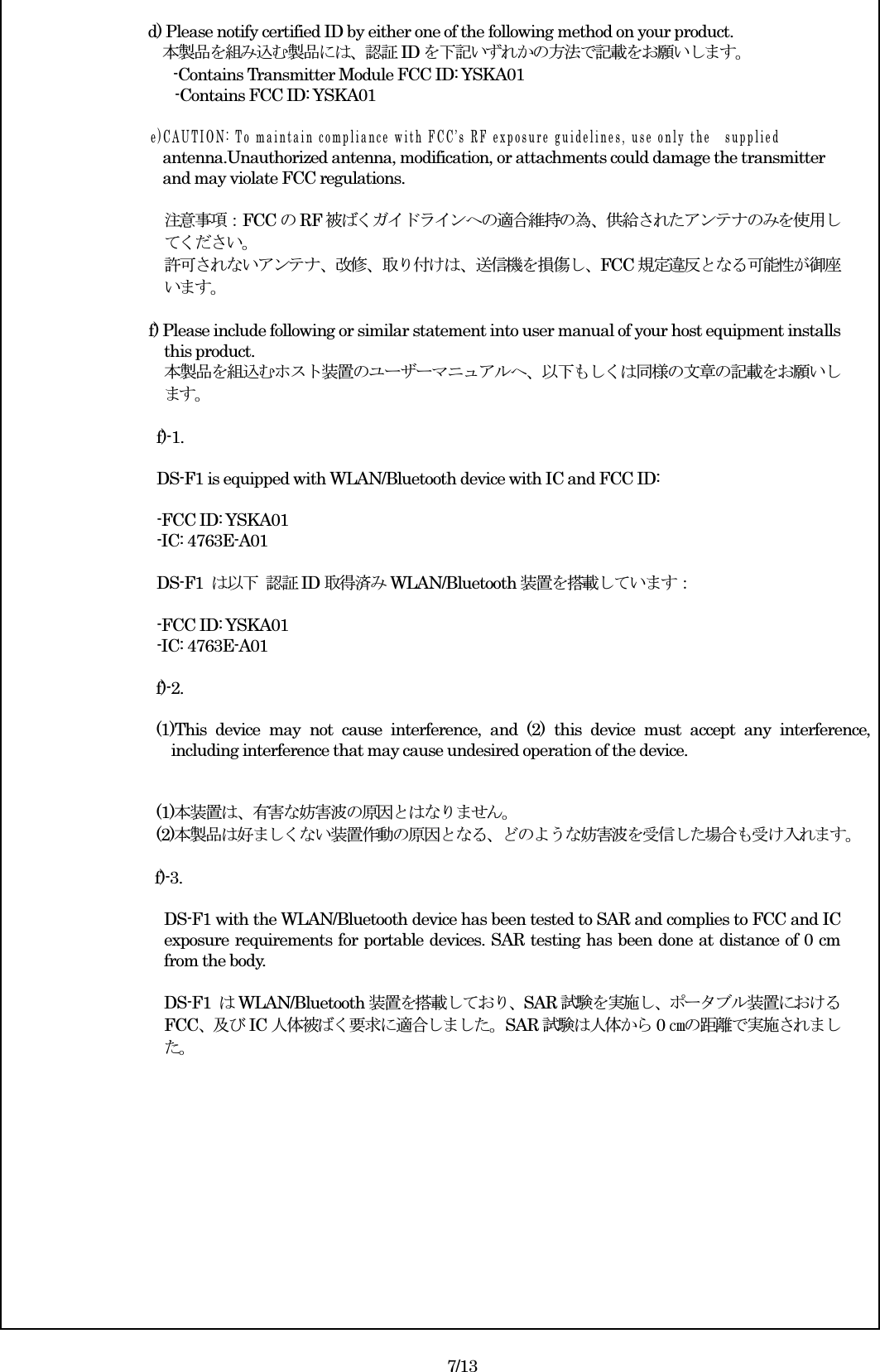  d) Please notify certified ID by either one of the following method on your product. 本製品を組み込む製品には、認証ID を下記いずれかの方法で記載をお願いします。 -Contains Transmitter Module FCC ID: YSKA01 -Contains FCC ID: YSKA01  e ) C A U T I O N :   T o   m a i n t a i n   c o m p l i a n c e   w i t h   F C C ’ s   R F   e x p o s u r e   g u i d e l i n e s ,   u s e   o n l y   t h e s u p p l i e d antenna.Unauthorized antenna, modification, or attachments could damage the transmitter   and may violate FCC regulations.  注意事項：FCC のRF 被ばくガイドラインへの適合維持の為、供給されたアンテナのみを使用してください。 許可されないアンテナ、改修、取り付けは、送信機を損傷し、FCC 規定違反となる可能性が御座います。  f) Please include following or similar statement into user manual of your host equipment installs this product.   本製品を組込むホスト装置のユーザーマニュアルへ、以下もしくは同様の文章の記載をお願いします。  f)-1.  DS-F1 is equipped with WLAN/Bluetooth device with IC and FCC ID:  -FCC ID: YSKA01   -IC: 4763E-A01  DS-F1  は以下 認証ID 取得済みWLAN/Bluetooth 装置を搭載しています：    -FCC ID: YSKA01   -IC: 4763E-A01  f)-2.  (1)This  device  may  not  cause  interference,  and  (2)  this  device  must  accept  any  interference, including interference that may cause undesired operation of the device.   (1)本装置は、有害な妨害波の原因とはなりません。 (2)本製品は好ましくない装置作動の原因となる、どのような妨害波を受信した場合も受け入れます。  f)-3.  DS-F1 with the WLAN/Bluetooth device has been tested to SAR and complies to FCC and IC exposure requirements for portable devices. SAR testing has been done at distance of 0 cm from the body.  DS-F1  はWLAN/Bluetooth 装置を搭載しており、SAR 試験を実施し、ポータブル装置におけるFCC、及び IC 人体被ばく要求に適合しました。SAR 試験は人体から 0㎝の距離で実施されました。              7/13 