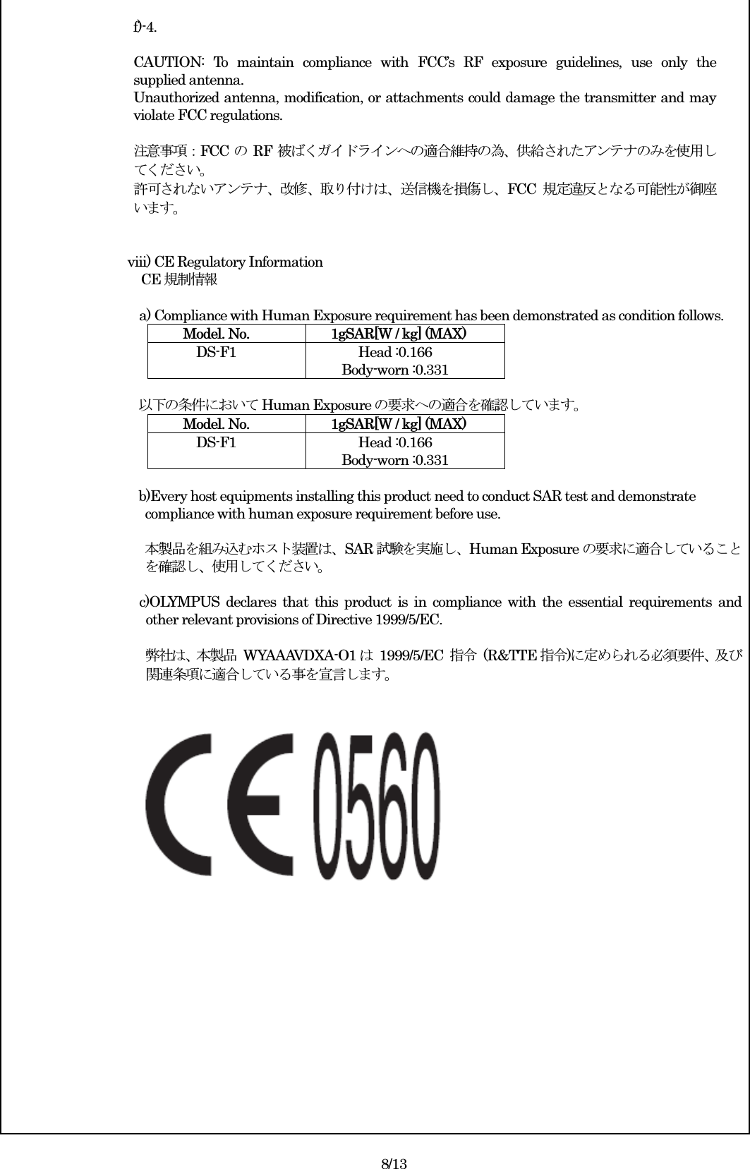  f)-4.  CAUTION:  To  maintain  compliance  with  FCC’s  RF  exposure  guidelines,  use  only  the supplied antenna. Unauthorized antenna, modification, or attachments could damage the transmitter and may violate FCC regulations.  注意事項：FCC のRF 被ばくガイドラインへの適合維持の為、供給されたアンテナのみを使用してください。 許可されないアンテナ、改修、取り付けは、送信機を損傷し、FCC 規定違反となる可能性が御座います。   viii) CE Regulatory Information CE 規制情報  a) Compliance with Human Exposure requirement has been demonstrated as condition follows. Model. No.    1gSAR[W / kg] (MAX) DS-F1  Head :0.166 Body-worn :0.331  以下の条件において Human Exposure の要求への適合を確認しています。 Model. No.    1gSAR[W / kg] (MAX) DS-F1  Head :0.166 Body-worn :0.331  b)Every host equipments installing this product need to conduct SAR test and demonstrate   compliance with human exposure requirement before use.    本製品を組み込むホスト装置は、SAR 試験を実施し、Human Exposure の要求に適合していること を確認し、使用してください。  c)OLYMPUS  declares  that  this  product  is  in  compliance  with  the  essential  requirements  and other relevant provisions of Directive 1999/5/EC.  弊社は、本製品  WYAAAVDXA-O1 は  1999/5/EC  指令  (R&amp;TTE 指令)に定められる必須要件、及び関連条項に適合している事を宣言します。                8/13 