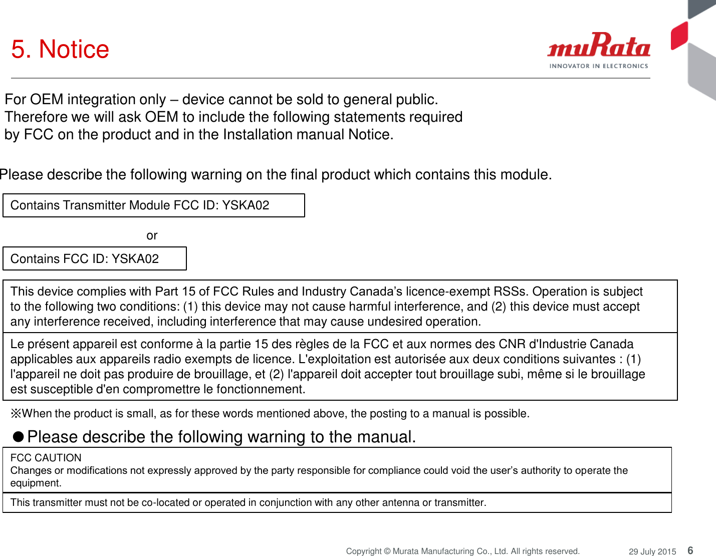 6 Copyright © Murata Manufacturing Co., Ltd. All rights reserved.  29 July 2015 5. Notice  Contains Transmitter Module FCC ID: YSKA02 Contains FCC ID: YSKA02 or  Please describe the following warning on the final product which contains this module.  ※When the product is small, as for these words mentioned above, the posting to a manual is possible. This device complies with Part 15 of FCC Rules and Industry Canada’s licence-exempt RSSs. Operation is subject to the following two conditions: (1) this device may not cause harmful interference, and (2) this device must accept any interference received, including interference that may cause undesired operation. Le présent appareil est conforme à la partie 15 des règles de la FCC et aux normes des CNR d&apos;Industrie Canada applicables aux appareils radio exempts de licence. L&apos;exploitation est autorisée aux deux conditions suivantes : (1) l&apos;appareil ne doit pas produire de brouillage, et (2) l&apos;appareil doit accepter tout brouillage subi, même si le brouillage est susceptible d&apos;en compromettre le fonctionnement. ●Please describe the following warning to the manual.  FCC CAUTION Changes or modifications not expressly approved by the party responsible for compliance could void the user’s authority to operate the equipment. This transmitter must not be co-located or operated in conjunction with any other antenna or transmitter. For OEM integration only – device cannot be sold to general public.  Therefore we will ask OEM to include the following statements required  by FCC on the product and in the Installation manual Notice.  