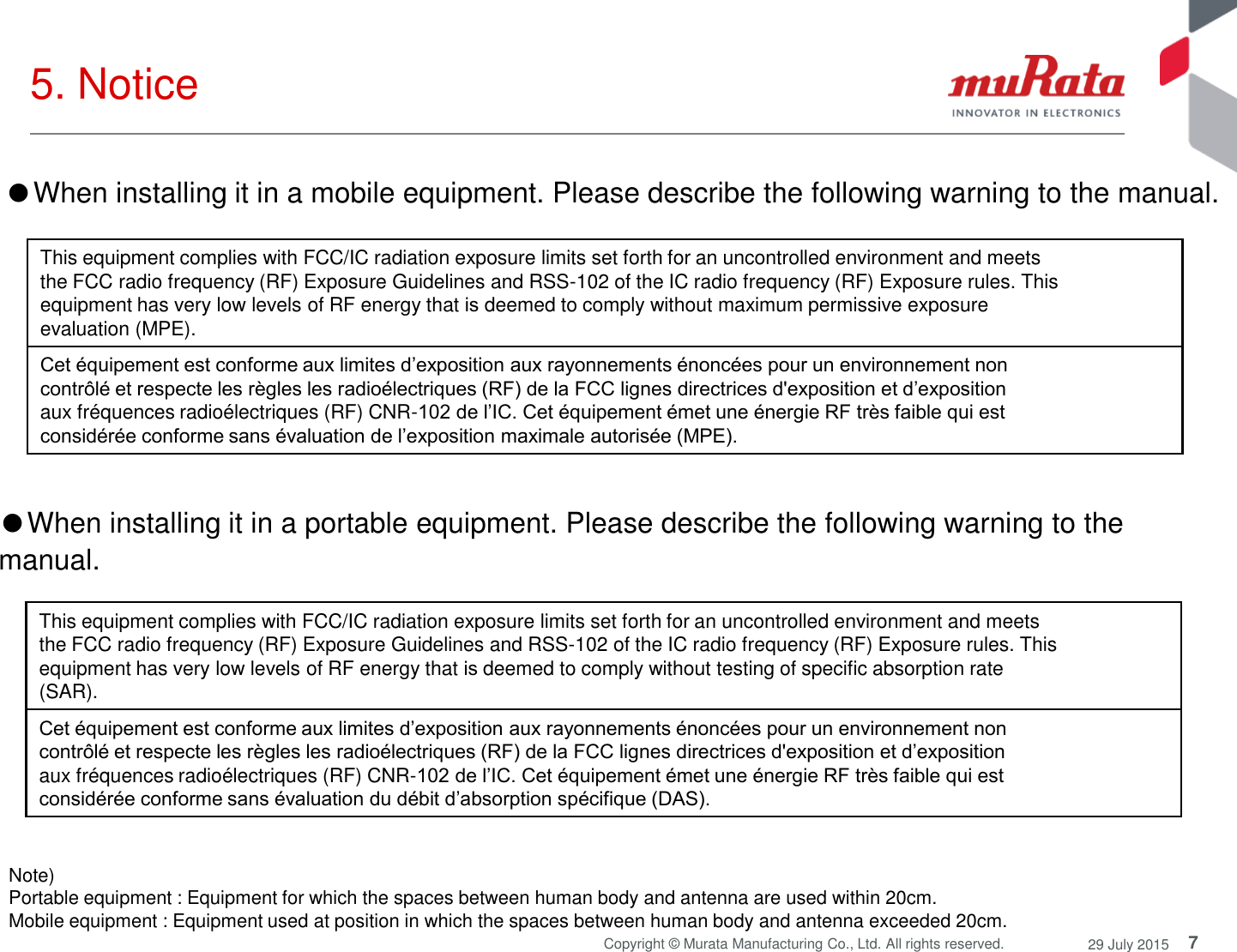 7 Copyright © Murata Manufacturing Co., Ltd. All rights reserved.  29 July 2015 5. Notice  Note)  Portable equipment : Equipment for which the spaces between human body and antenna are used within 20cm.  Mobile equipment : Equipment used at position in which the spaces between human body and antenna exceeded 20cm.  This equipment complies with FCC/IC radiation exposure limits set forth for an uncontrolled environment and meets the FCC radio frequency (RF) Exposure Guidelines and RSS-102 of the IC radio frequency (RF) Exposure rules. This equipment has very low levels of RF energy that is deemed to comply without testing of specific absorption rate (SAR). Cet équipement est conforme aux limites d’exposition aux rayonnements énoncées pour un environnement non contrôlé et respecte les règles les radioélectriques (RF) de la FCC lignes directrices d&apos;exposition et d’exposition aux fréquences radioélectriques (RF) CNR-102 de l’IC. Cet équipement émet une énergie RF très faible qui est considérée conforme sans évaluation du débit d’absorption spécifique (DAS). ●When installing it in a mobile equipment. Please describe the following warning to the manual. This equipment complies with FCC/IC radiation exposure limits set forth for an uncontrolled environment and meets the FCC radio frequency (RF) Exposure Guidelines and RSS-102 of the IC radio frequency (RF) Exposure rules. This equipment has very low levels of RF energy that is deemed to comply without maximum permissive exposure evaluation (MPE). Cet équipement est conforme aux limites d’exposition aux rayonnements énoncées pour un environnement non contrôlé et respecte les règles les radioélectriques (RF) de la FCC lignes directrices d&apos;exposition et d’exposition aux fréquences radioélectriques (RF) CNR-102 de l’IC. Cet équipement émet une énergie RF très faible qui est considérée conforme sans évaluation de l’exposition maximale autorisée (MPE). ●When installing it in a portable equipment. Please describe the following warning to the manual. 