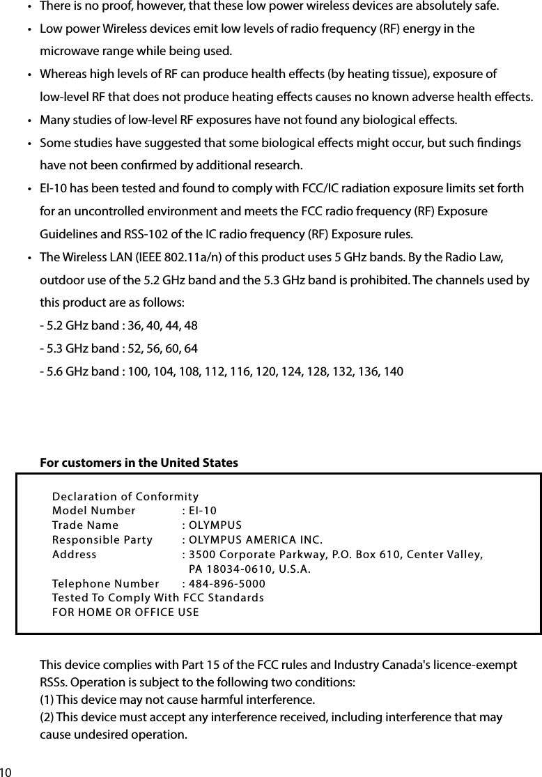 10•  There is no proof, however, that these low power wireless devices are absolutely safe. •  Low power Wireless devices emit low levels of radio frequency (RF) energy in the microwave range while being used.•  Whereas high levels of RF can produce health eects (by heating tissue), exposure of low-level RF that does not produce heating eects causes no known adverse health eects. •  Many studies of low-level RF exposures have not found any biological eects. •  Some studies have suggested that some biological eects might occur, but such ndings have not been conrmed by additional research.  •  EI-10 has been tested and found to comply with FCC/IC radiation exposure limits set forth for an uncontrolled environment and meets the FCC radio frequency (RF) Exposure Guidelines and RSS-102 of the IC radio frequency (RF) Exposure rules.•  The Wireless LAN (IEEE 802.11a/n) of this product uses 5 GHz bands. By the Radio Law, outdoor use of the 5.2 GHz band and the 5.3 GHz band is prohibited. The channels used by this product are as follows:- 5.2 GHz band : 36, 40, 44, 48- 5.3 GHz band : 52, 56, 60, 64- 5.6 GHz band : 100, 104, 108, 112, 116, 120, 124, 128, 132, 136, 140For customers in the United StatesThis device complies with Part 15 of the FCC rules and Industry Canada&apos;s licence-exempt RSSs. Operation is subject to the following two conditions:(1) This device may not cause harmful interference.(2) This device must accept any interference received, including interference that may cause undesired operation.Declaration of ConformityModel Number  : EI-10Trade Name    : OLYMPUSResponsible Party  : OLYMPUS AMERICA INC.Address    : 3500 Corporate Parkway, P.O. Box 610, Center Valley,                                          PA 18034-0610, U.S.A.Telephone Number  : 484-896-5000Tested To Comply With FCC StandardsFOR HOME OR OFFICE USE