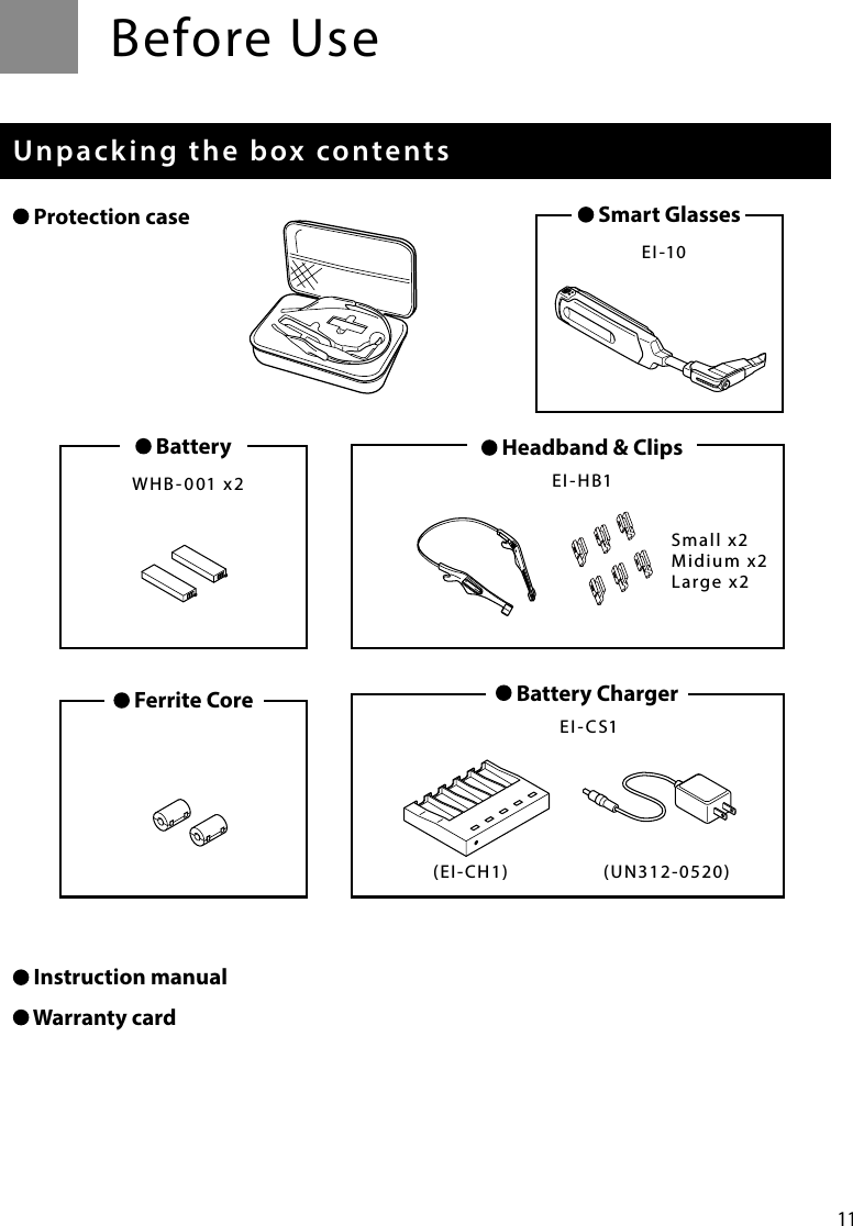 11Before UseUnpacking the box contents Protection case Instruction manual Warranty card Smart Glasses  EI-10 Ferrite Core   Battery ChargerEI-CS1Small x2Midium x2Large x2(EI-CH1) (UN312-0520) Headband &amp; ClipsEI-HB1 Battery  WHB-001 x2