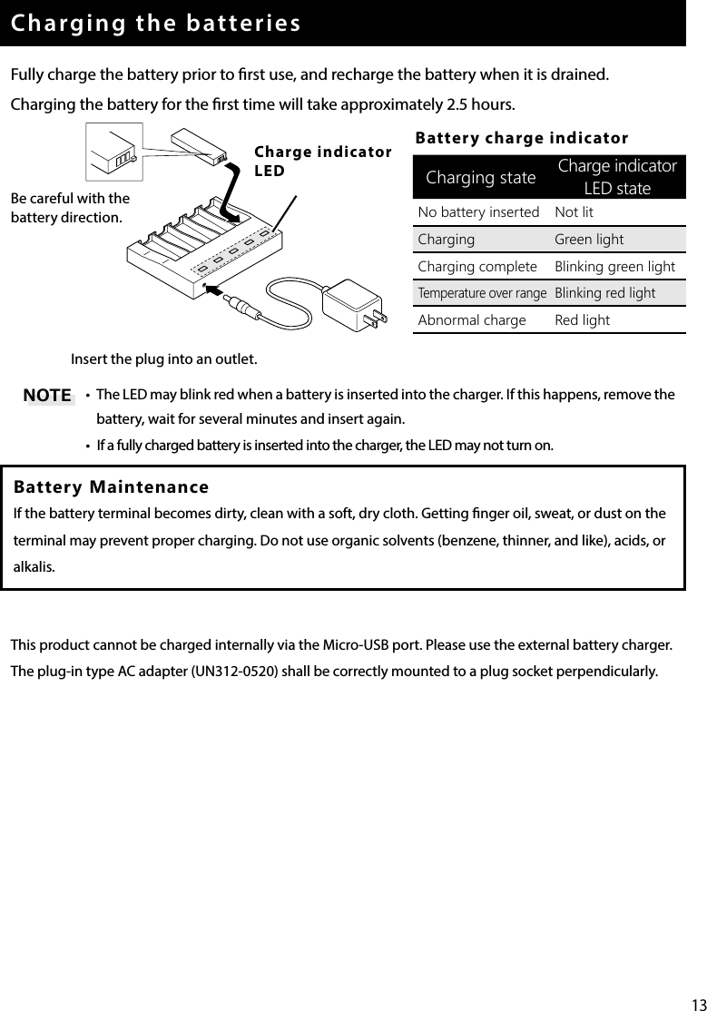 13Charging the batteriesFully charge the battery prior to rst use, and recharge the battery when it is drained.Charging the battery for the rst time will take approximately 2.5 hours.Be careful with the battery direction.Charge indicator LEDInsert the plug into an outlet.•  The LED may blink red when a battery is inserted into the charger. If this happens, remove the battery, wait for several minutes and insert again.•  If a fully charged battery is inserted into the charger, the LED may not turn on.Battery MaintenanceIf the battery terminal becomes dirty, clean with a soft, dry cloth. Getting nger oil, sweat, or dust on the terminal may prevent proper charging. Do not use organic solvents (benzene, thinner, and like), acids, or alkalis.This product cannot be charged internally via the Micro-USB port. Please use the external battery charger.The plug-in type AC adapter (UN312-0520) shall be correctly mounted to a plug socket perpendicularly.Battery charge indicatorCharging state Charge indicator LED stateNo battery inserted Not litCharging Green lightCharging complete Blinking green lightTemperature over rangeBlinking red lightAbnormal charge Red lightNOTE