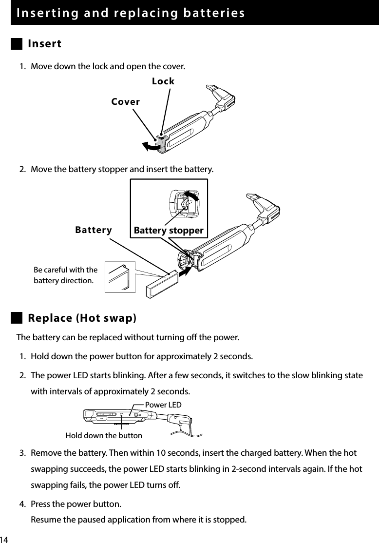 14Inserting and replacing batteriesInsert1.  Move down the lock and open the cover.2.  Move the battery stopper and insert the battery.Replace (Hot swap)The battery can be replaced without turning o the power.1.  Hold down the power button for approximately 2 seconds.2.  The power LED starts blinking. After a few seconds, it switches to the slow blinking state with intervals of approximately 2 seconds.3.  Remove the battery. Then within 10 seconds, insert the charged battery. When the hot swapping succeeds, the power LED starts blinking in 2-second intervals again. If the hot swapping fails, the power LED turns o.4.  Press the power button.Resume the paused application from where it is stopped.USBPower LEDHold down the buttonLockCoverBatteryBe careful with the battery direction.Battery stopper