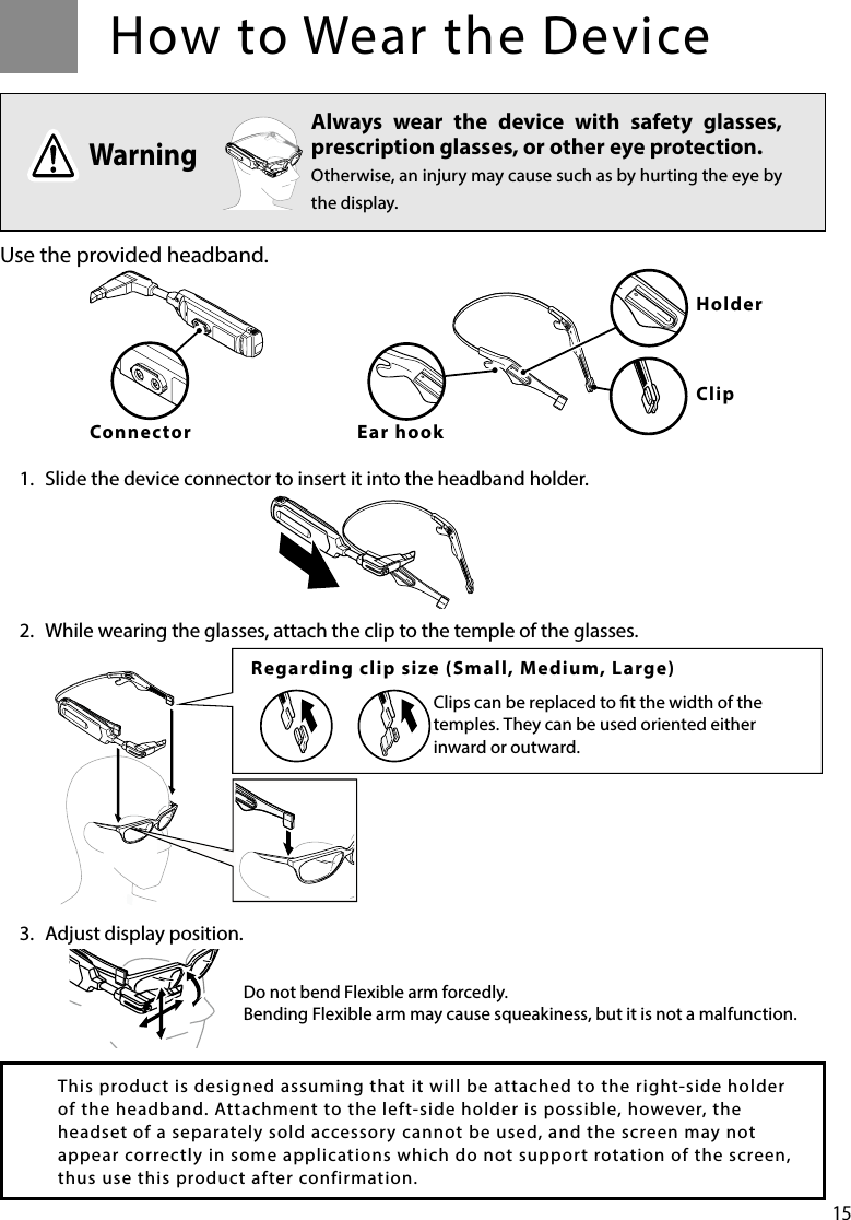 15How to Wear the DeviceUse the provided headband.1.  Slide the device connector to insert it into the headband holder.2.  While wearing the glasses, attach the clip to the temple of the glasses.3.  Adjust display position.Always wear the device with safety glasses, prescription glasses, or other eye protection.Otherwise, an injury may cause such as by hurting the eye by the display.WarningRegarding clip size (Small, Medium, Large)Clips can be replaced to t the width of the temples. They can be used oriented either inward or outward.This product is designed assuming that it will be attached to the right-side holder of the headband. Attachment to the left-side holder is possible, however, the headset of a separately sold accessory cannot be used, and the screen may not appear correctly in some applications which do not support rotation of the screen, thus use this product after confirmation. Do not bend Flexible arm forcedly.Bending Flexible arm may cause squeakiness, but it is not a malfunction.ConnectorHolderClipEar hook