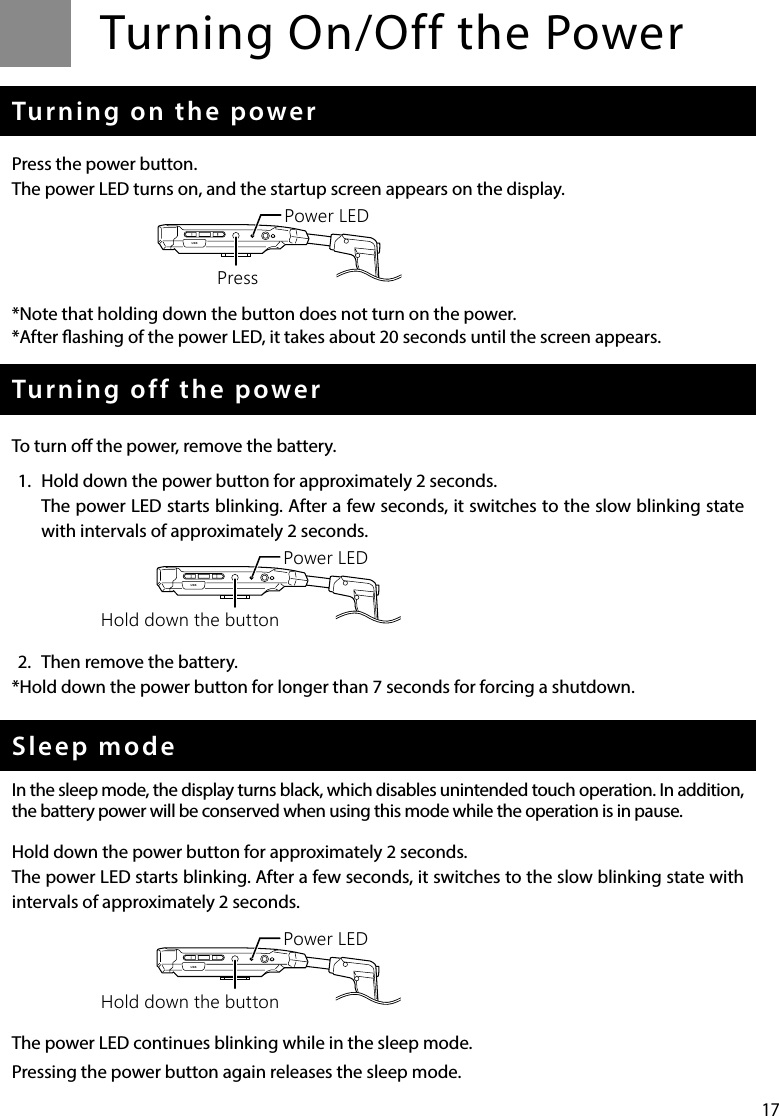 17Turning On/Off the PowerTurning on the powerPress the power button.The power LED turns on, and the startup screen appears on the display.*Note that holding down the button does not turn on the power.*After ashing of the power LED, it takes about 20 seconds until the screen appears.Turning off the powerTo turn o the power, remove the battery.1.  Hold down the power button for approximately 2 seconds.The power LED starts blinking. After a few seconds, it switches to the slow blinking state with intervals of approximately 2 seconds.2.  Then remove the battery.*Hold down the power button for longer than 7 seconds for forcing a shutdown.Sleep modeIn the sleep mode, the display turns black, which disables unintended touch operation. In addition, the battery power will be conserved when using this mode while the operation is in pause.Hold down the power button for approximately 2 seconds.The power LED starts blinking. After a few seconds, it switches to the slow blinking state with intervals of approximately 2 seconds.The power LED continues blinking while in the sleep mode.Pressing the power button again releases the sleep mode.USBPower LEDPressUSBPower LEDHold down the buttonUSBPower LEDHold down the button